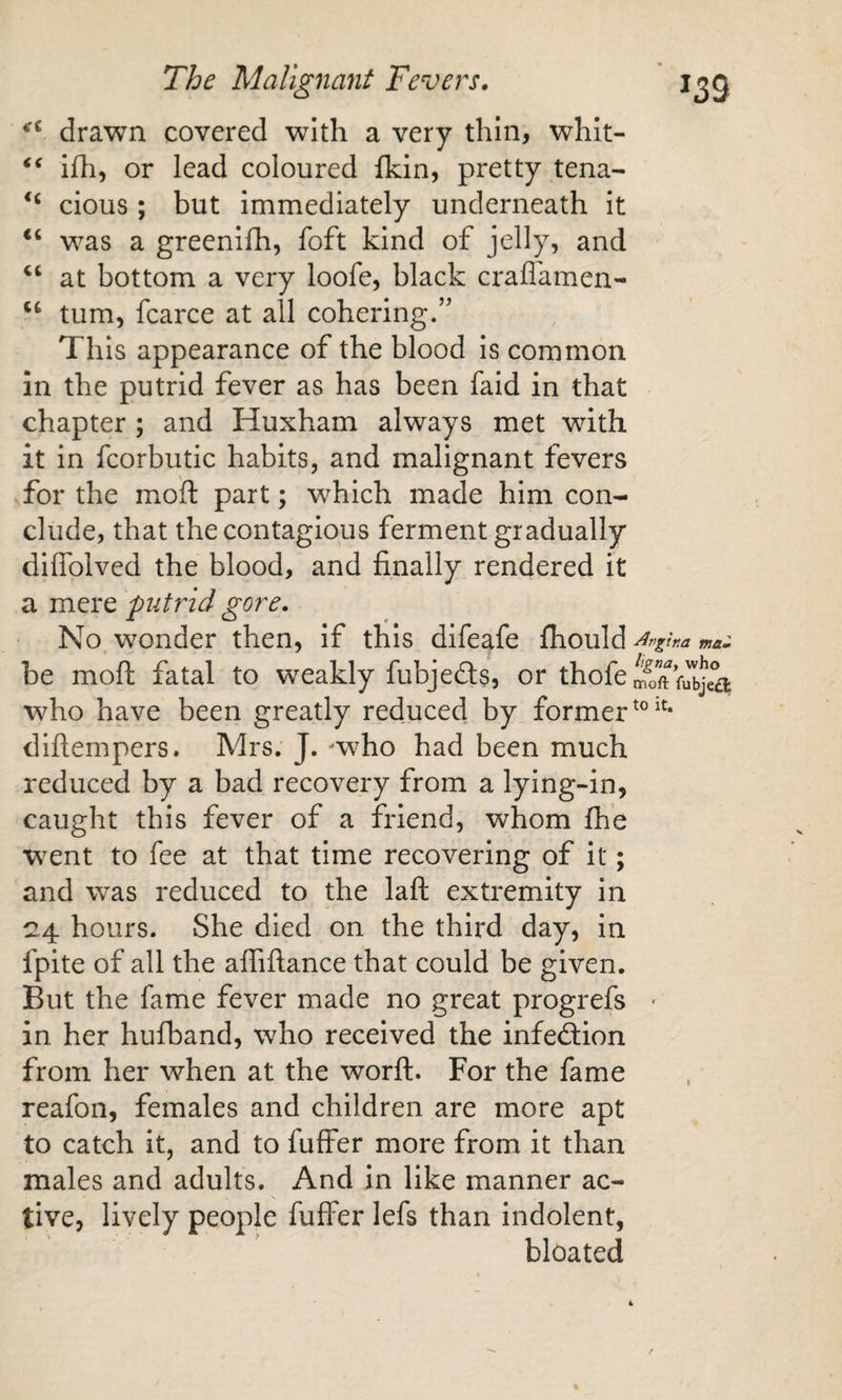 drawn covered with a very thin, whlt- ifh, or lead coloured fkin, pretty tena- clous; but immediately underneath it was a greenifh, foft kind of jelly, and at bottom a very loofe, black craflamen- turn, fcarce at all cohering.’' This appearance of the blood is common in the putrid fever as has been faid in that chapter ; and Huxham always met with it in fcorbutic habits, and malignant fevers for the moft part; which made him con¬ clude, that the contagious ferment gradually diffolved the blood, and finally rendered it a mere putrid gore. No wonder then, if this difeafe fhould ^rgina mam be moft fatal to weakly fubjedts, or thofem1)”ftf,lbjea who have been greatly reduced by former diftempers. Mrs. J. -who had been much reduced by a bad recovery from a lying-in, caught this fever of a friend, whom fhe w^ent to fee at that time recovering of it; and was reduced to the laft extremity in 24 hours. She died on the third day, in fpite of all the afiiftance that could be given. But the fame fever made no great progrefs • in her hufband, who received the infection from her when at the worft. For the fame reafon, females and children are more apt to catch it, and to fuffer more from it than males and adults. And in like manner ac¬ tive, lively people fuffer lefs than indolent, bloated