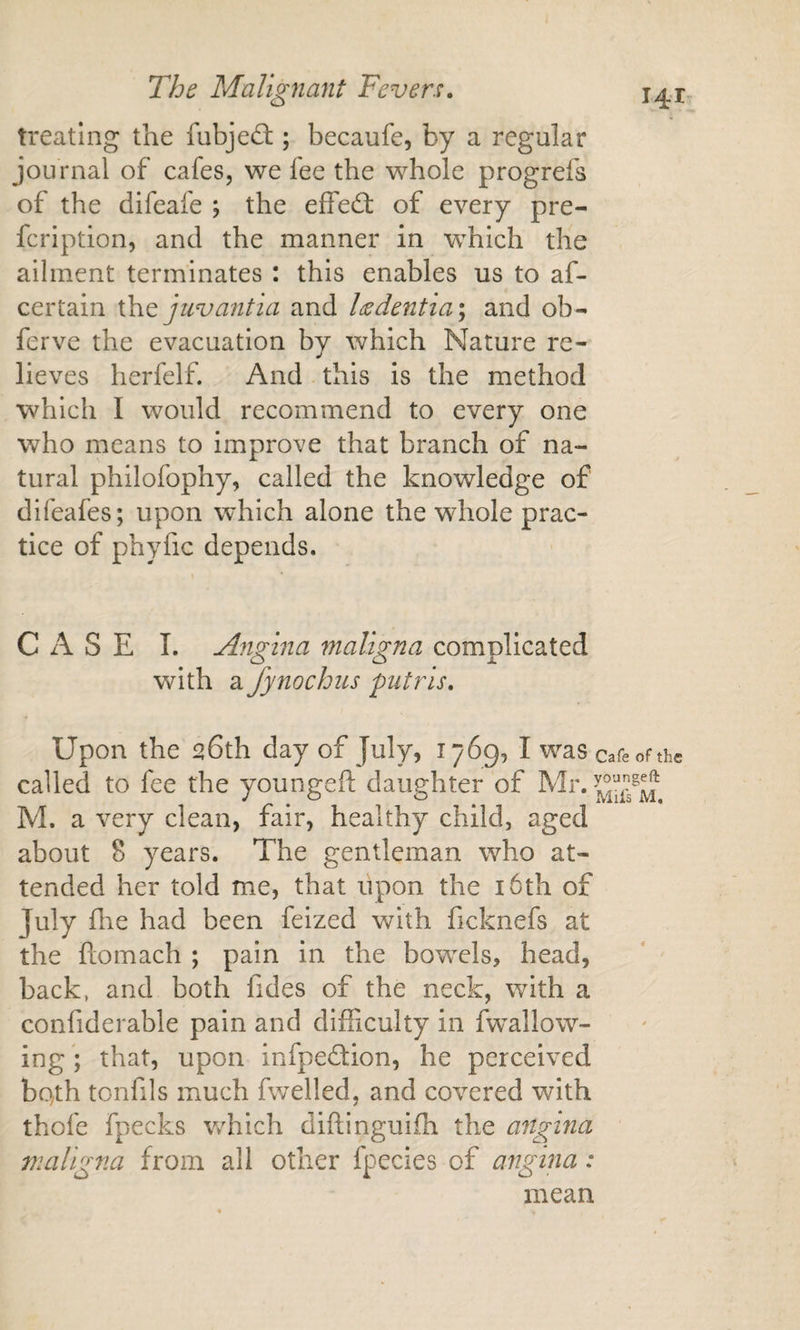 treating the fubjedi;; becaufe, by a regular journal of cafes, we fee the whole progrefs of the difeafe ; the effedt of every pre- feription, and the manner in which the ailment terminates : this enables us to af- certain ih.Q juvantia and laedentia^ and ob- ferve the evacuation bv which Nature re- lieves herfelf. And this is the method which I would recommend to every one who means to improve that branch of na¬ tural philofophy, called the knowledge of difeafes; upon which alone the whole prac¬ tice of phyfic depends. CASE L Angina maligna complicated with a fynochiis putris. Upon the 26th day of July, 1769, I was cafeofthe called to fee the youngefi: daughter of Mr. M. a very clean, fair, healthy child, aged about 8 years. The gentleman who at¬ tended her told me, that lipon the i6th of July die had been feized with ficknefs at the ftomach ; pain in the bowels, head, back, and both fides of the neck, with a confiderable pain and diiEculty in fwallow- ing; that, upon infpedlion, he perceived bqth tonfils much fwelled, and covered with thofe fpecks v/hich diftinguifh the angina maligna from all other fpecies of angina: mean