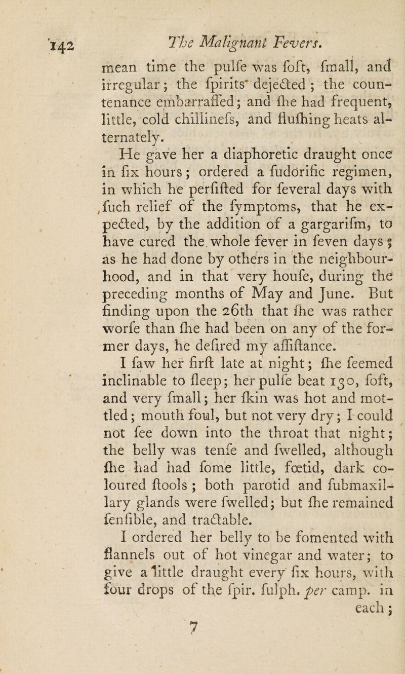 mean time the pulfe was foft, fmall, and irregular; the fpirits* dejeded ; the coun-^ tenance embarraffed; and flie had frequent, little, cold chillinefs, and flufhing heats al¬ ternately. He gave her a diaphoretic draught once in fix hours; ordered a fuddrific regimen, in which he perfifted for feveral days with ,fuch relief of the fymptoms, that he ex¬ pected, by the addition of a gargarifm, to have cured the. whole fever in feven days| as he had done by others in the neighbour¬ hood, and in that very houfe, during the preceding months of May and June. But finding upon the 26th that fhe was rather worfe than fhe had been on any of the for¬ mer days, he defired my aiTiftance. I faw her firft late at night; Ihe feemed inclinable to fleep; her pulfe beat 130, foft, and very fmall; her fldn was hot and mot¬ tled; mouth foul, but not very dry; I could not fee down into the throat that night; the belly was tenfe and fwelled, although flie had had fome little, foetid, dark co¬ loured flools ; both parotid and fubmaxil- lary glands were fwelled; but fhe remained fenfible, and tradable. I ordered her belly to be fomented with flannels out of hot vinegar and water; to give a little draught every fix hours, with lour drops of the fpir. fulph. per camp, in each; 7