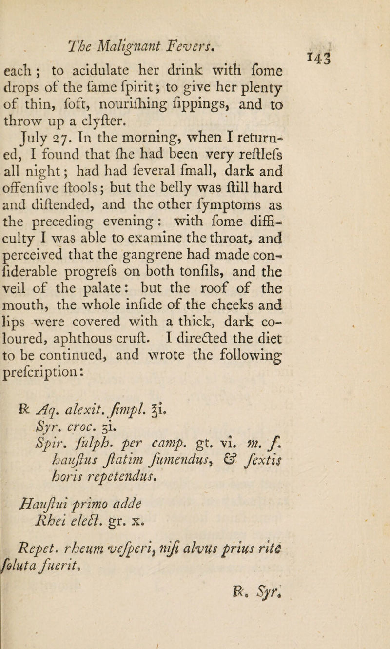 each ; to acidulate her drink with fome drops of the fame fpirit; to give her plenty of thin, foft, nourilhing fippings, and to throw up a clyfter. July 27. In the morning, when I return¬ ed, I found that fhe had been very reftlefs all night; had had feveral fmall, dark and offenfive ftools; but the belly was ftill hard and diftended, and the other fymptoms as the preceding evening : with fome diffi¬ culty I was able to examine the throat, and perceived that the gangrene had made con- fiderable progrefs on both tonfils, and the veil of the palate: but the roof of the mouth, the whole infide of the cheeks and lips were covered with a thick, dark co¬ loured, aphthous cruft. I directed the diet to be continued, and wrote the following prefcriptlon: R Aq. alexit, JimpL §1. Syr. croc. ^i. Spir. fulph. per camp. gt. vi. m. f. haujliis Jlatim fime7idus^ © fextis horis repetendus. Haujlui primo adde Rhel ele£i. gr. x. Repet, rheum vefperi^ niji alvus prius rite foluta fuerit. ■ I i Hi )