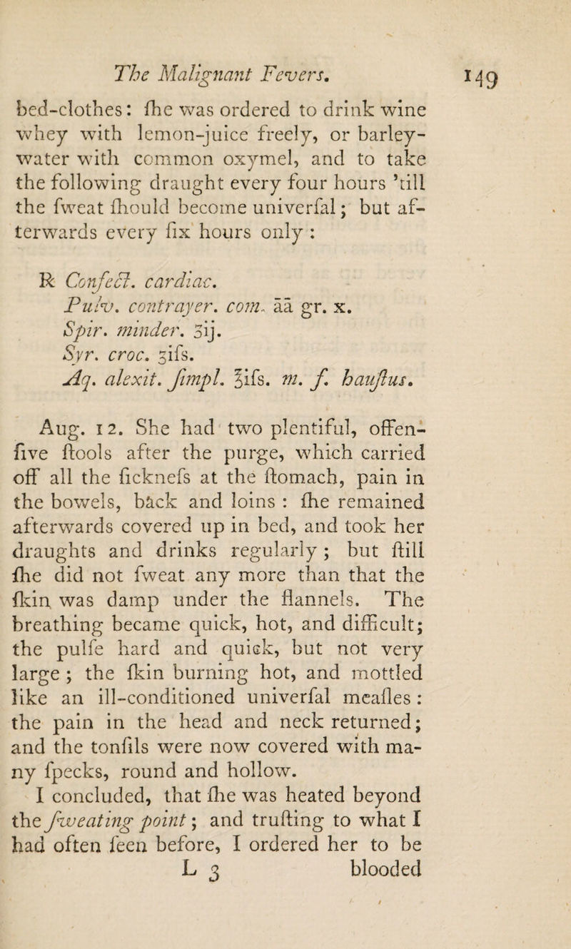 bed-clothes: fhe was ordered to drink wine whey with lemon-juice freely, or barley- water with common oxymel, and to take the following draught every four hours ’till the fweat fhould become univerfal; but af¬ terwards every fix' hours only : R Confecl, cardiac, Pulv, contrayer, com.- aa gr. x. Spir, ?ninder, 3lj. Syr. croc, ^ifs. Aq, alexit, ftmpl, ^ifs. m, f haujlus, Aug. 12. She had'two plentiful, ofFen- five ftools after the purge, which carried off all the ficknefs at the ftomach, pain in the bowels, back and loins : fhe remained afterwards covered up in bed, and took her draughts and drinks regularly; but ftill {he did not fweat any more than that the flcin was damp under the flannels. The breathing became quick, hot, and difficult; the pulfe hard and quick, but not very large ; the (kin burning hot, and mottled like an ill-conditioned univerfal mcafles: the pain in the head and neck returned; and the tonfils were now covered with ma¬ ny fpecks, round and hollow. I concluded, that flie was heated beyond the fweating point; and trufting to what I had often feen before, I ordered her to be L 3 blooded /