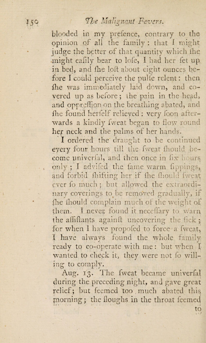 blooded in my prefence, contrary to the opinion qf all the family : that I might judge the better of that quantity \yhich ihe anight eafily bear to loie, I had her fet up in bed, and ihe !o(t about eight ounces be¬ fore I could perceive the pulfe relent: then file was immediately laid down, and co¬ vered up as before ; the pain in the he^d, and oppreffion on the breathing abated, and file found herfelf relieved ; very foon after¬ wards a kindly fweat began to flow round her neck and the palms of her hands. I ordered the draimht to be continued O eyery four hours till the fweat fliould be¬ come univerfal, and then once in fix hours only ; I advifed the fame warm fippings. and forbid 1 ihiftine: o her if ihe fliould iweat ever id much ; but allowed the extraordi¬ nary coverings tojie removed gradually, if fhe fliould complain much of the weight of them. I nevep found it neceflary to warn the alTiflants againft uncovering the iick ; for when i have propofed to force' a fw^eat, 1 have always found the whole family ready to co-operate with me: but when I wanted to check it, they were not fo v/ill« ing to comply. Aug. 13. The iweat became univerfal during the preceding night, and gave great relief; but feemed ‘too , much abated this paorning; the floughs in the throat feemed