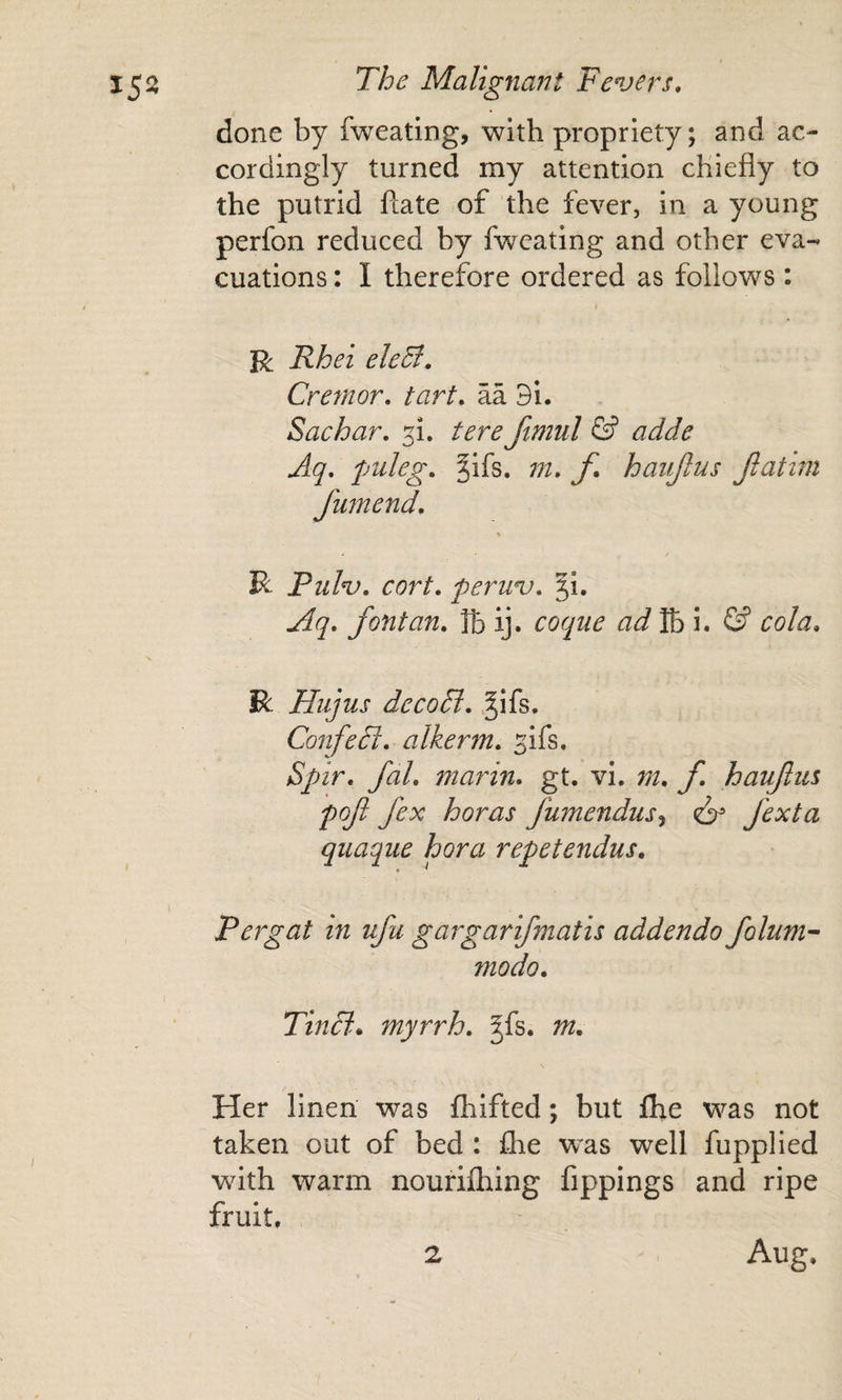 done by fweating, with propriety; and ac¬ cordingly turned my attention chiefly to the putrid ftate of the fever, in a young perfon reduced by fweating and other eva¬ cuations : I therefore ordered as follows: R Rhei eleB, Creynor, tart, aa 3i. Sac bar, tere ftmul &amp; adde Aq, puleg, §ifs. m, f, hanjlus Jlatini fumend. R Pulv, cort, peruv, 5!. Aq, font an, lb ij. coque ad%\, &amp; cola, R Hiijus dccoB, .^ifs. ConfeTt, alkerm, ^ifs. Spnr, fal, marin* gt. vi. m, f haufus pofi fex horas fumendus^ ^ fexta quaque hora repetendus, Pergat in ufu gargarifmatis addenda folum- modo. Tincii. myrrh, ^fs. m. Her linen was fhifted; but ilbe was not taken out of bed : flie was well fupplied with warm nourilhing fippings and ripe fruit,