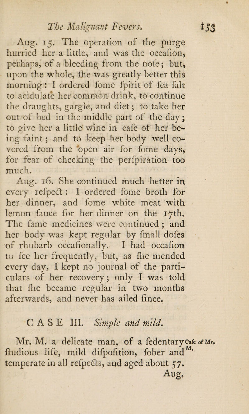 f The Malignant Fevers, 153 Aug. 15. The operation of the purge hurried her a little, and was the occafion, perhaps, of a bleeding from the nofe; but, upon the whole, fhe was greatly better this morning : 1 ordered fome fpirit of fea fait to acidulate her common drink, to continue the draughts, gargle, and diet; to take her out of bed in the middle part of the day; to give her a little wine in cafe of her be¬ ing faint; and to keep her body well co¬ vered from the bpen air for fome days, for fear of checking the perfpiration too much. Aug. 16. She continued much better in every refpedt: I ordered fome broth for her dinner, and fome white meat with lemon fauce for her dinner on the 17th. The fame medicines were continued ; and her body was kept regular by fmall dofes of rhubarb occafionally.- I had occafion to fee her frequently, but, as fhe mended every day, I kept no journal of the parti¬ culars of her recovery; only I was told that fhe became regular in two months afterwards, and never has ailed fince. CASE III, Smple and mild. Mr. M. a delicate man, of a fedentarycafe of Mr. ftudious life, mild difpofition, fober and^‘ temperate in all refpefts, and aged about 57. Aug,