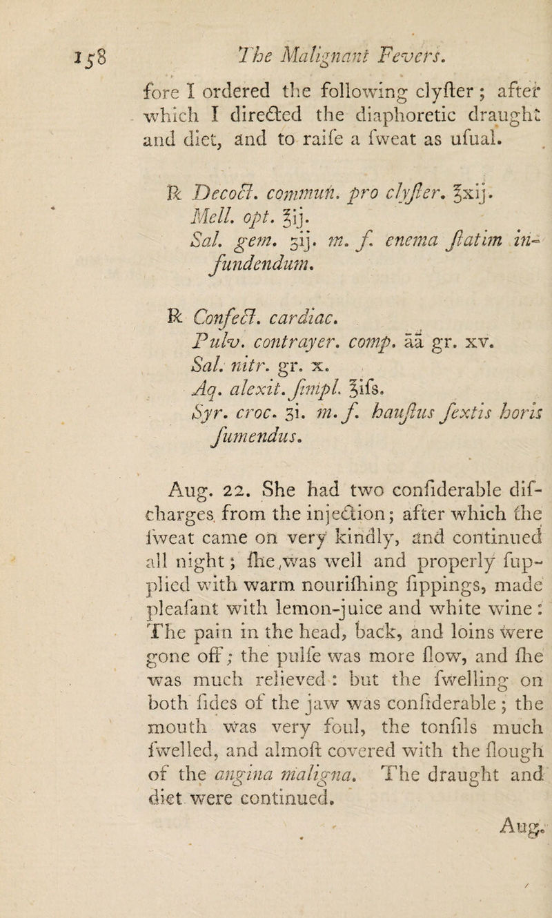 fore I ordered tlie following clyfter; after - which I direfted the diaphoretic draught and diet, and to raife a fweat as ufual. R DecoB. cQnwtufi. pro clyjler* §xij. MelL opt, §ij. &amp;/. gern, 51]. m. f enema Jlathn in-- fundendum. R ConfeB, cardiac, Pul^, contrayer, comp, aa gr. xv. Sal, nitr, gr. x. Aq, alcxit, JinipL 5ifs. Syr, croc, si. m, f, haufms fextis horh Jumendus, \ Aug. 22. She had two confiderable dif- charges. from the injedion; after which the fweat came on very kindly, and continued all night; fhe^was well and properly fup- plied with warm nourifhing fippings, made pleafant with lemon-juice and white wine; The pain in the head, back, and loins were gone off; the pulfe was more flow, and fhe veas much relieved : but the fv/elling on both fides of the jaw was confiderable ; the mouth was very foul, the tonfils much fwelled, and almofl; covered with the floueh of the angina maligna. The draught and diet were continued. Augc /