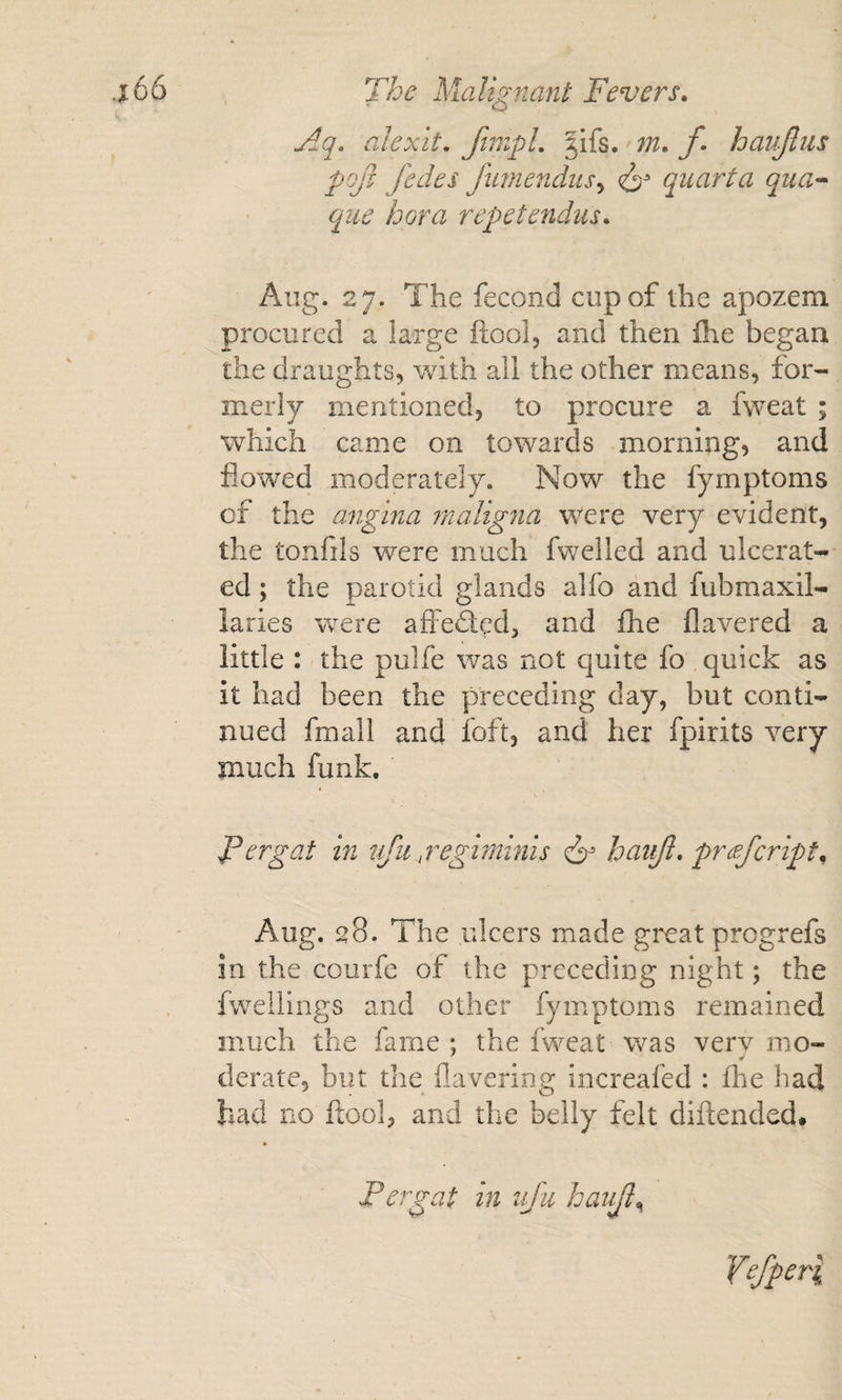 Aq, alexit. finipL |ifs. /• haujlus pQjt fedes Jimendus^ quarta qua-* qiie bora repetendus, Aug. 27. The fecond cup of the apozem procured a large ftool, and then £he began the draughts, with all the other means, for¬ merly mentioned, to procure a fweat ; which came on towards morning, and flowed moderately. Now the fymptoms of the angina maligna were very evident, the tonfils were much fwelled and ulcerat¬ ed ; the parotid glands alfo and fubmaxil- laries were affedted, and fhe flavered a little : the pulfe was not cjuite fo quick as it had been the preceding day, but conti¬ nued fmall and foft, and her fpirits very much funk. Fcrgat in vju.^regiminis ^ haiijl, prefcript, Aug. 28. The ulcers made gixat prcgrefs in the courfe of the preceding night; the fwellings and other fymptoms remained much the fame ; the fweat was very mo¬ derate, but the flavering increafed : fhe had had no ftool, and the belly felt diftended* Fergat in nju haia^