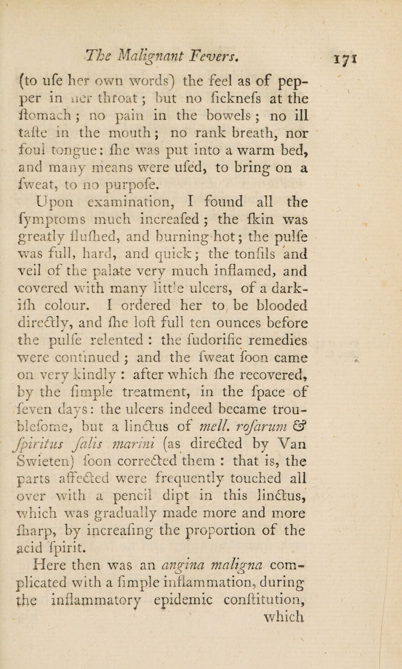 (to ufe her own words) the feel as of pep¬ per in iiCi throat; but no ficknefs at the ftomach ; no pain in the bowels ; no ill taite in the mouth; no rank breathy nor ‘ ioui tongue: flie was put into a warm bed, and many means were ufed, to bring on a fweat, to no purpofe. Upon examination, I found all the fymproms much increafed ; the fkin was greatly fluflied, and burning hot; the pulfe was full, hard, and quick; the tonfils and veil of the palate very much inflamed, and covered with many litt-e ulcers, of a dark- illi colour. I ordered her to be blooded direftly, and fire loft full ten ounces before the pulfe relented : the fudorific remedies were continued ; and the fweat foon came on very kindly : after which die recovered, by the fimple treatment, in the fpace of feven days: the ulcers indeed became trou- bleforne, but a lindfus of melL r of arum &amp; fpiritus falls mar ini (as directed by Van Swieteii) foon corredted them : that is, the parts affedced w^ere frequently touched all over with a pencil dipt in this lindfus, which was gradually made more and more fnarp, by increafing the proportion of the acid fpirit. Here then was an angina maligna com¬ plicated with a fimple inflammation, during the inflammatory epidemic conftitution, which