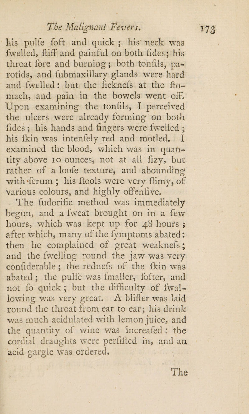 Kls pulfe foft and quick ; his’ neck was fwelled, ftifF and painful on both fides; his throat fore and burning; both tonfils, pa¬ rotids, and fubmaxillary glands were hard and fwelled: but the ficknefs at the fto- mach, and pain in the bowels went off* Upon examining the tonfils, I perceived the ulcers were already forming on both fides ; his hands and fingers were fwelled ; his fkin was intenfely red and motled. I examined the blood, which was in quan¬ tity above lo ounces, not at ail fizy, but rather of a loofe texture, and abounding with‘ferum ; his ftools were very flimy, of various colours, and highly ofienfive. The fudorific method was immediately begun, and a fweat brought on in a few hours, which was kept up for 48 hours ; after which, many of the fymptoms abated: then he complained of great weaknefs; and the fwelling round the jaw was very confiderable ; the rednefs of the Ikin was abated ; the pulfe was fmaller, fofter, and not fo quick ; but the difficulty of fwal- lovvung was very great, A blifter was laid round the throat from car to ear; his drink was mmch acidulated with lemon juice, and the quantity of wine v/as increafed : the cordial draughts were perfifted in, and an acid gargle was ordered. The