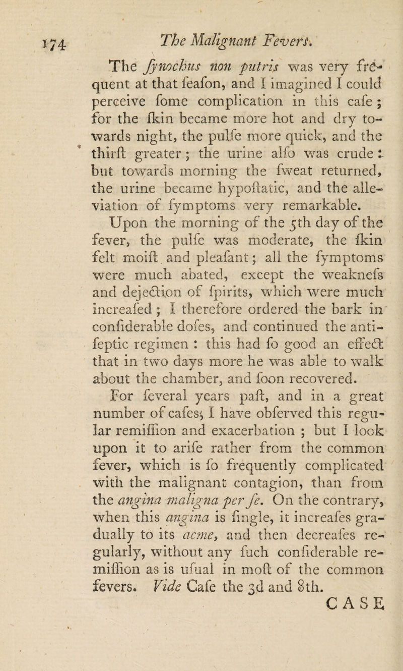 \ The fynochus non piitris was very fre¬ quent at that feafon, and I imagined I could perceive fome complication in this cafe ; for the fkin became more hot and dry to¬ wards night, the pulfe more quick, and the thirft greater; the urine alfo was crude but towards morning the fweat returned, the urine became hypoftatic, and the alle¬ viation of fymptoms very remarkable. Upon the morning of the 5th day of the fever, the pulfe was moderate, the fkin felt moift and pleafant; all the fymptoms were much abated, except the weaknefs and dejeftfon of fpirits, vrhich were much increafed ; I therefore ordered the bark in confiderable dofes, and continued the anti- feptic regimen : this had fo good an efiedl: that in two days more he was able to walk about the chamber, and foon recovered. For feveral years pafl:, and in a great number of cafes^ I have obferved this regu¬ lar remiffion and exacerbation ; but I look upon it to arife rather from the common fever, which is fo frequently complicated with the malignant contagion, than from the angina maligna per fe. On the contrary, when this angina is fingle, it increafes gra¬ dually to its acme, and then decreafes re¬ gularly, without any fuch confiderable re- miflion as is ufual in moft of the common fevers* Vide Cafe the 3d and 8th. CASE