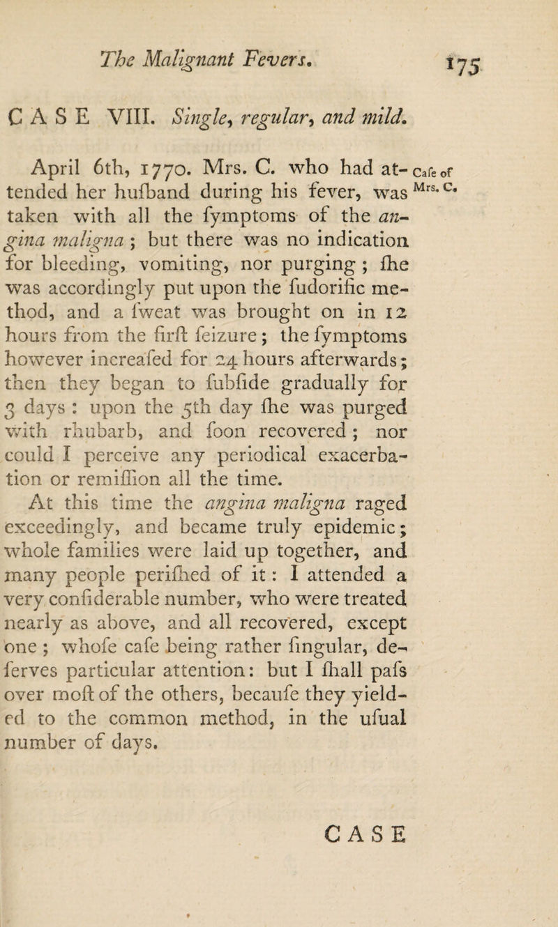 CASE VIII. Single^ regular^ and mild, April 6th, 1770. Mrs. C. who had at-cafe tended her hufband during his fever, was taken with all the fymptoms of the an-^ gina maligna ; but there was no indication for bleeding, vomiting, nor purging ; fhe was accordingly put upon the fudorific me¬ thod, and a fweat was brought on in 12 hours from the firft feizure ; the fymptoms however increafed for 24 hours afterwards; then they began to fabfide gradually for 3 days : upon the 5th day fhe was purged with rhubarb, and foon recovered; nor could I perceive any periodical exacerba¬ tion or remlffion all the time. At this time the angina maligna raged exceedingly, and became truly epidemic; whole families were laid up together, and many people perifhed of it: 1 attended a very confiderable number, who were treated nearly as above, and all recovered, except one ; whofe cafe being rather fingular, de-^ ' ferves particular attention: but I fliall pafs over moft of the others, becaiife they yield¬ ed to the common method, in the ufual number of days.