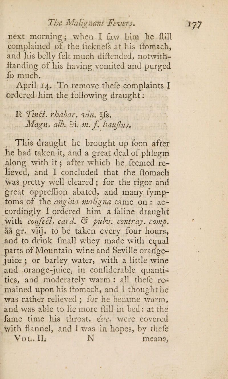 next morning; when I faw him he flill complained of the licknefs at his ftomach, and his belly felt much diftended, notwith- ftanding of his having vomited and purged fo much. April 14. To remove thefe complaints I ordered him the following draught: R Tinft. rhahar, vin. jfs. Magn. alb. 3i. m,f, haujlus. Th is draught he brought up foon after he had taken it, and a great deal of phlegm along with it; after which he feemed re¬ lieved, and I concluded that the ftomach was pretty well cleared; for the rigor and great oppreflion abated, and many fymp- toms of the angina maligna came on : ac¬ cordingly I ordered him a faline draught with confeFt. card. pulv. contray. comp. aa gr. viij, to be taken every four hours^ and to drink fmall whey made with equal parts of Mountain wine and Seville orange- juice ; or barley water, with a little wine and orange-juice, in confiderable quanti¬ ties, and moderately warm : all thefe re¬ mained upon his ftomach, and I thought he was rather relieved ; for he became warm, and was able to lie more ftill in bed: at the fame time his throat, civ. were covered with flannel, and I w^as in hopes, by thefe VoL. Ih N means.