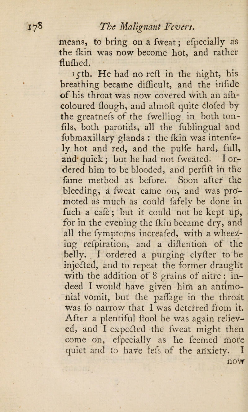 means, to bring on a fweat; efpeclally as the fkin was now become hot, and rather flufhed. Tj'th. He had no reft in the iiight, his breathing became difhcult, and the infide of his throat was now covered with an afh- coloured flough, and almoft quite dofed by the greatnefs of the fwelling in both ton- fils, both parotids, all the fublingual and fubmaxillary glands : the fkin was intenfe- ly hot and red, and the pulfe hard, full, and' quick; but he had not fweated. I or¬ dered him to be blooded, and perfift in the fame method as before. Soon after the bleeding, a fweat cariie on, and was pro¬ moted as much as coiild fafely be done in fuch a cafe; but it could not be kept up, for in the evening the fkin becarhe dry, and all the fymptoms increafed, with a wheez¬ ing refpiration, and a difterition of the belly. ^ I orde'red a purging clyfter to be injeded, and to repeat the former draught with the addition of 8 grains of nitre ; in¬ deed I would have given him ah ahtlmo- nial vomit, but the paflage in the throat Was fo narrow that 1 was deterred from it. After a plentiful ftool he was again reliev¬ ed, and I expeded the fweat might then come on, efpecially as he feemed more quiet and ,to have lefs of the arixiety. I now