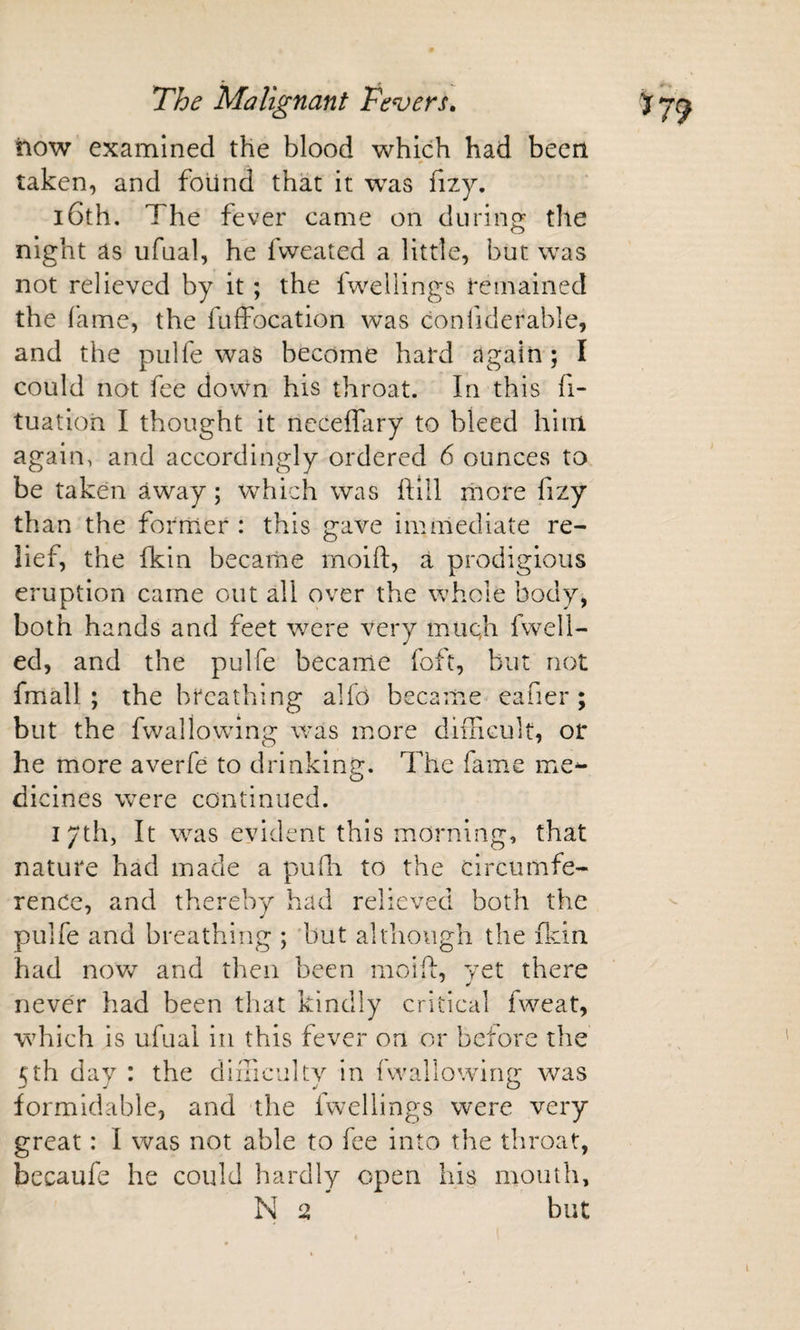 how examined the blood which had been taken, and found that it was fizy. 16th. The fever came on during the night as ufual, he fweated a little, but was not relieved by it ; the Iwellings Remained the fame, the fuffocation was confiderable, and the pulfe was become hard again ; I could not fee down his throat. In this fi- tuation I thought it nccelfary to bleed him again, and accordingly ordered 6 ounces to be taken away; which was hill iliore fizy than the former : this gave immediate re¬ lief, the Ikin became moift, a prodigious eruption came out all over the whole body, both hands and feet were very mticji fwell- ed, and the pulfe became foft, but not fmall ; the breathing alfo became eafier ; but the fwallowing was more difficult, or he more averfe to drinking. The fame me^ dicines were continued. i/th, It was evident this morning, that nature had made a pufn to the circumfe¬ rence, and thereby had relieved both the pulfe and breathing ; but although the (kin had novv^ and then been mcift, vet there never had been that kindly critical fweat, which is ufual in this fever on or before the 5th day : the difficulty in fwallowing was formidable, and the fwellings were very great: I was not able to fee into the throat, becaufe he could hardly open liis mouth,