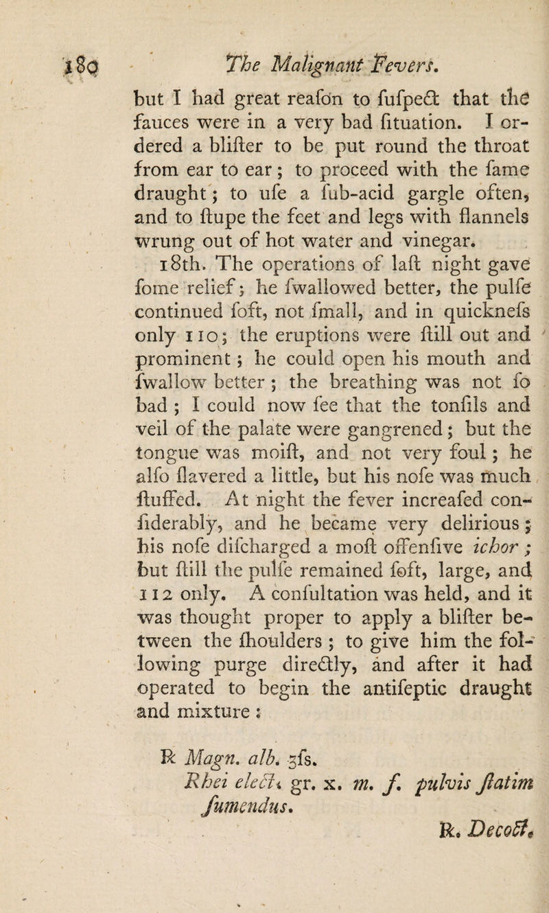 but I had great reafdn to fufpeft that ths fauces were in a very bad fituation. I or¬ dered a blifter to be put round the throat from ear to ear; to proceed with the fame draught; to ufe a fub-acid gargle often, and to ftupe the feet and legs with flannels wrung out of hot water and vinegar. 18th. The operations of laft night gave fome relief) he fwallowed better, the pulfe continued foft, not final 1, and in quicknefs only no; the eruptions were ilill out and ^ prominent; he could open his mouth and fwallow better ; the breathing was not fo bad ; I could now fee that the tonfils and veil of the palate were gangrened; but the tongue was moifl:, and not very foul; he alfo flavered a little, but his nofe was much fluffed. At night the fever increafed con- fiderably, and he became very delirious; bis nofe difcharged a moft offenfive ichor; but ftill the pulfe remained foft, large, and 112 only. A confultation was held, and it was thought proper to apply a blifler be¬ tween the fhoulders ; to give him the fol¬ lowing purge direftly, and after it had operated to begin the antifeptic draught and mixture i R Magn, alb, ^fs. Rhei ekc^h gr. x. m. f, fulvis fumendus. Jlatim R. DecoSt^