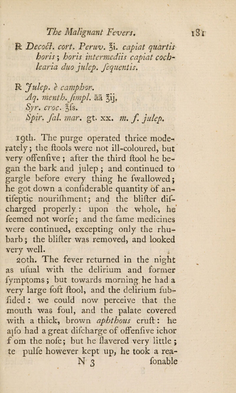 i R Decohl, cort. Peruv. ^i. capiat quartis horis ; horls intermediis capiat coch-' learia duo julep, fequentis, R ^ulep, e camphor, Aq, menth,fimpl, aa ^Ij, Syr, croc. 5fs. Spir, faL mar, gt. xx. m, f, julep, 19th. The purge operated thrice mode¬ rately; the ftools were not ill-coloured, but very ofFenfive ; after the third ftool he be¬ gan the bark and julep ; and continued to gargle before every thing he fwallowed; he got down a confiderable quantity of an- tifeptic nourifhment; and the blifter dif- charged properly : upon the whole, he* feemed not worfe; and the fame medicines were continued, excepting only the rhu¬ barb ; the blifter was removed, and looked very well. 20th. The fever returned in the night as ufual with the delirium and former fymptoms ; but towards morning, he had a very large foft ftool, and the delirium fub- fided: we could now perceive that the mouth was foul, and the palate covered with a thick, brown aphthous cruft : he ajfo had a great difcharge of ofFenfive ichor f om the nofe; but he havered very little ; te pulfe however kept up, he took a rea- N 3 fonable