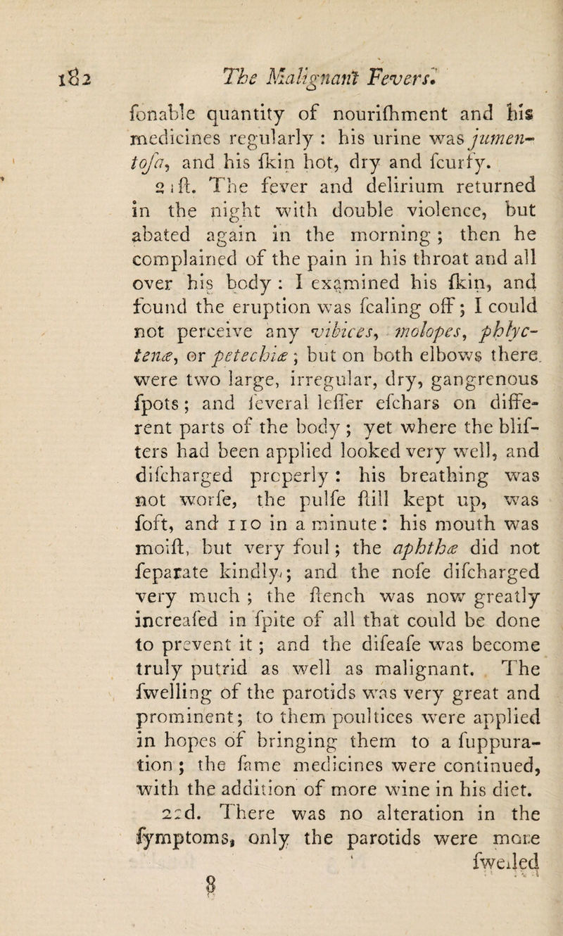 fonable quantity of nourifhment and medicines regularly : his urine \v2iS jumen^ tofa^ and his fkin hot, dry and fcurfy. 2 if!:. The fever and delirium returned in the night with double violence, but abated again in the morning; then he complained of the pain in his throat and all over his body : I examined his fkin, and found the eruption was fcaling off; I could not perceive any vibices^ molopes^ phlyc- teude^ or petechide ; but on both elbov&gt;^s there, were two large, irregular, dry, gangrenous fpots; and leveral Icfl'er efchars on diffe¬ rent parts of the body ; yet where the blif- ters had been applied looked very w^ell, and difcharged properly: his breathing w^as not worfe, the pulfe ftill kept up, was foft, and no in a minute: his mouth was moifl, but very foul; the aphthae did not feparate kindly^; and the nofe difcharged very much ; the ftench was nowr greatly increafed in fpite of all that could be done to prevent it; and the difeafe w^as become truly putrid as well as malignant. The fwelling of the parotids w\as very great and prominent; to them poultices w^ere applied in hopes of bringing them to a fuppura- tion ; the fame medicines were continued, with the addition of more wine in his diet. 2:d. There was no alteration in the fymptomSi only the parotids were more ‘ fwciled