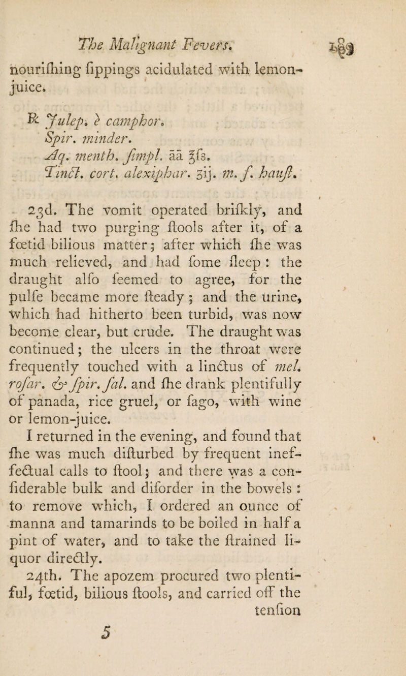 noiirlfliing fippings acidulated with lerxion- juice. yidep, e camphor, Spir, ininder, ^q. 7nenth, Jtmpl. aa ^fs. Tin ft, corts alexiphar. sij. 7n,f, haiijl, 23d. The vomit operated briikly, and fhe had two purging ftools after it, of a foetid bilious matter 5 after which ihe was much relieved, and had fome deep : the draught alfo feemed to agree, for the pulfe became more fteady; and the urine, which had hitherto been turbid, was now become clear, but crude. The draught was continued; the ulcers in the throat were frequently touched with a lindtus of meU rofar, fpir,faL and fhe drank plentifully of panada, rice gruel, or fago, with wdne or lemon-juice. I returned in the evening, and found that fhe was much diflurbed by frequent inef¬ fectual calls to ftool; and there was a con- fiderable bulk and diforder in the bowels: to remove which, I ordered an ounce of manna and tamarinds to be boiled in half a pint of water, and to take the ftrained li-^ quor directly. 24th. The apozem procured tv/o plenti¬ ful, foetid, bilious ftools, and carried off the tenfion 5