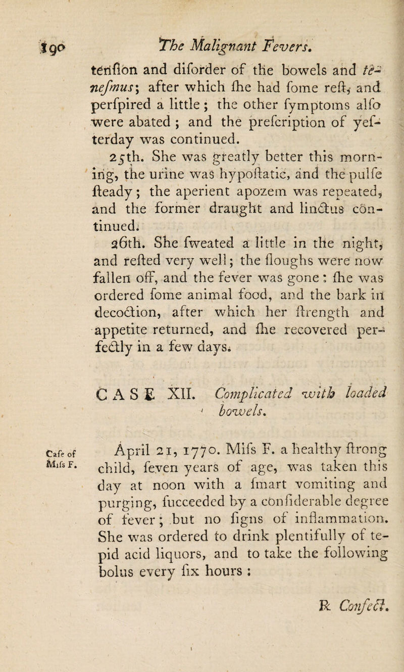 tdrifibn and diforder of tHe bowels and nefmus\ after which Ihe had fome reft, and perfpired a little; the other fymptoins alfo , were abated ; and the prefcription of yef- terday was continued. 25th. She was greatly better this morn¬ ing, the urine was hypoftatic, and the pulfe fteady ; the aperient apozem was repeated, and the former draught and lindlus con¬ tinued* aGth. She fweated a little in the night, and refted very well; the floughs -were now fallen off, and the fever w^as gone: (he was ordered fome animal food, and the bark in decoction, after which her ftrength and appetite returned, and flie recovered per- fedly in a few daySi ^ ' » ■ CASE Xll. Complicated with loaded ‘ hovoels, April 21, 1770. Mifs F. a healthy ftrong child, feyen years of age, w^as taken this day at noon with a fmart vomiting and purging, fucceedcd by a confiderable degree of fever; but no figns of inflammation. She w^as ordered to drink plentifully of te¬ pid acid liquors, and to take the following bolus every fix hours : I R Confedi.