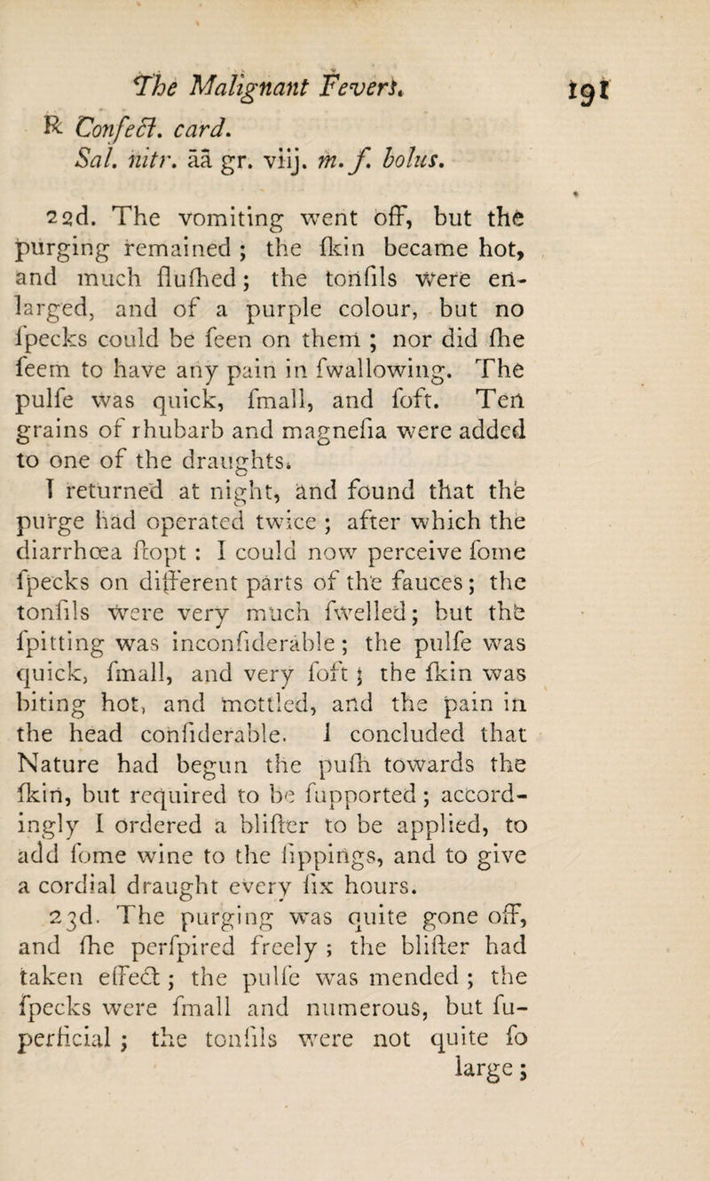 R Con feci, card, Sal, nitr, aa gr. vilj. rn,f, bolus, 2 2d. The vomiting went off, but th&lt;^ purging remained ; the fldn became hot, , and much fluffed; the tonfils Vvere en¬ larged, and of a purple colour, but no ipecks could be feen on them ; nor did ff e feem to have any pain in fwallowiiig. The pulfe was quick, fmall, and foft. Ten grains of rhubarb and magnefia were added to one of the draughts* T returned at night, 'And found that the purge had operated twice ; after which the diarrhoea fcopt : I could now perceive fome Ipecks on different parts of the fauces; the tonlils were very much fwelled; but thb fpitting was inconfiderable; the pulfe was quick, fmall, and very foft ; the fkin was biting hot, and mottled, and the pain in the head confiderable. 1 concluded that Nature had begun the puff towards the fkin, but required to be fupported; accord¬ ingly I ordered a blifter to be applied, to add fome wine to the fippings, and to give a cordial draught every fix hours. 23d. The purging was quite gone off, and ffe perfpired freely ; the blifter had taken effeft; the pulfe w^as mended ; the fpecks w^ere fmall and numerous, but fu- perftcial ; the tonfils were not quite fo large;