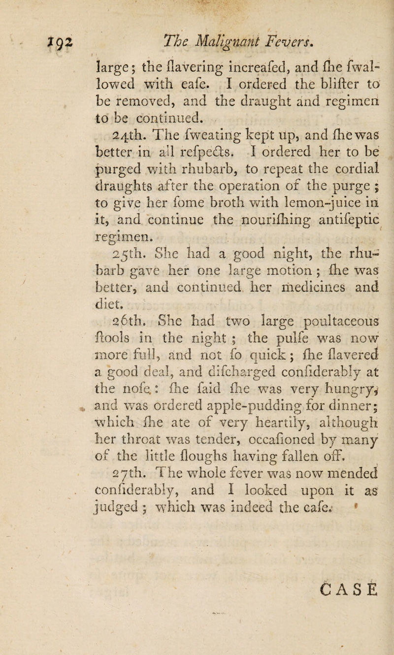 f • large; the flavering increafed, and flie fwal- lowed Vv^ith eafe. I ordered the blifter to be removed, and the draught and regimeri to be continued. 24th. The fweating kept up, and Ihewas better in all refpedls. I ordered her to be purged with rhubarb, to repeat the cordial draughts after the operation of the purge ; to give her fome broth with lemon-juice iii it, and continue the nourilhing antifeptic regimen. 25th. She had a good night, the rhu¬ barb gave her one large motion ; fhe was better, and continued, her hiedicines and diet. 26th. She had two large poultaceous ftools in the night ; the pulfe was now more fiilJ, and not fo quick; Ihe Havered a good deal, and difeharged conliderably at the nofcL: ilie faid flie was very hungry^ and Vvas ordered apple-pudding for dinner; which ihe ate of very heartily, although her throat was tender, occafioned by many of the little Houghs having fallen off. 27th. The whole fever was now mended confiderably, and I looked upon it as judged ; which was indeed the cafe,' •