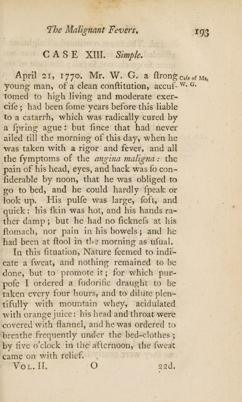 CASE XIIL Simple. April 21, 1770. Mr. W. G. a flrong young man, of a clean conftitution, accuf- tomed to high living and moderate exer- cife ; had been fome years before this liable to a catarrh, which was radically cured by a fpring ague : but fmce that had never ailed till the morning of this day, when he was taken with a rigor and fever, and all the fymptoms of the angina maligna: the pain of his head, eyes, and back was fo con- fiderable by noon, that he was obliged to go to bed, and he could hardly fpeak or look up. His pulfe was large, foft, and quick: his fkin was hot, and his hands ra¬ ther damp; but he had no ficknefs at his ftomach, nor pain in his bowels; and he had been at ftool in tl^e morning as ufual. In this fituation. Nature feemed to indi¬ cate a fweat, and nothing remained to be done, but to' promote it; for which pur- pofe I ordered a fudorific draught to be taken every four hours, and to dilute plen¬ tifully with mountain whey, acidulated with orange juice: his head and throat were covered with flannel, and he was ordered to breathe frequently under the bed-clothes ; by five o’clock in the afternoon, the fweat came on \\fith relief. VoL. II. O 22d. Cafe of Mb* W. G.