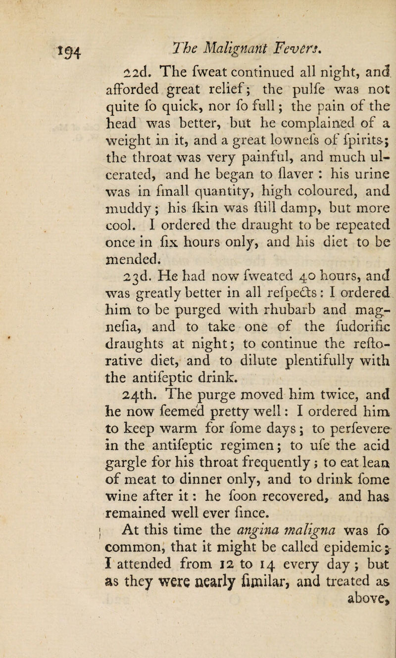 !l2d. The fweat continued all night, and afforded great relief; the pulfe was not quite fo quick, nor fo full; the pain of the head was better, but he complained of a weight in it, and a great lownefs of fpirits-; the throat was very painful, and much ul¬ cerated, and he began to flaver : his urine was in fmall quantity, high coloured, and muddy; his fkin was ftill damp, but more cool. I ordered the draught to be repeated once in fix hours only, and his diet to be mended. 23d. He had now fweated 40 hours, and was greatly better in all refpeflis: I ordered him to be purged with rhubarb and mag- nefia, and to take one of the fudorific draughts at night; to continue the refto- rative diet, and to dilute plentifully with the antifeptic drink. 24th. The purge moved him twice, and he now feemed pretty well: I ordered him ' to keep warm for fome days; to perfevere in the antifeptic regimen; to ufe the acid gargle for his throat frequently; to eat lean of meat to dinner only, and to drink fome wine after it: he foon recovered, and has remained well ever lince. j At this time the angina maligna was fa commoni that it might be called epidemic ;r I attended from 12 to 14 every day; but as they were nearly fimilar, and treated as above.