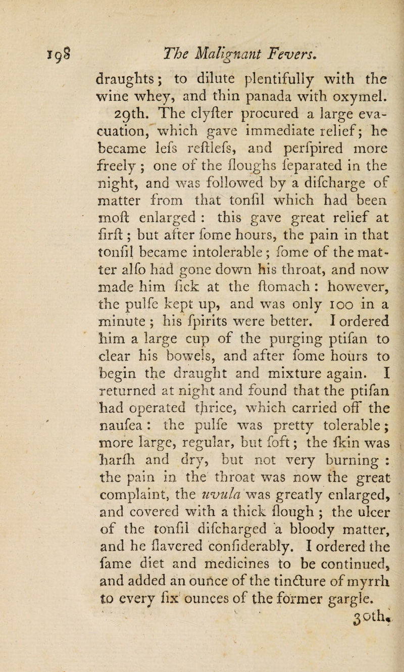 draughts; to dilute plentifully with the wine whey, and thin panada with oxymel. 2gth. The clyfter procured a large eva¬ cuation, which gave immediate relief; he became lefs reftlefs, and perfpired more freely ; one of the floughs feparated in the night, and was followed by a difcharge of matter from that tonfil which had been moft enlarged : this gave great relief at firfi;; but after fome hours, the pain in that tonfil became intolerable ; fome of the mat¬ ter alfo had gone dovm his throat, and now made him fick at the ftomach : however, the pulfe kept up, and was only loo in a minute; his’fpirits were better. I ordered him a large cup of the purging ptifan to clear his bowels, and after fome hours to begin the draught and mixture again. I returned at night and found that the ptifan had operated tfirice, which carried off the naufea : the pulfe was pretty tolerable; more large, regular, but foft; the fkin was harfli and dry, but not very burning : the pain in the throat was now the great complaint, the uvula greatly enlarged, ■ and covered with a thick floiigh ; the ulcer of the tonfil difeharged a bloody matter, and he Havered confiderably. I ordered the fame diet and medicines to be continued, and added an ounce of the tindture of myrrh to every fix' ounces of the former gargle. SOth., Vr