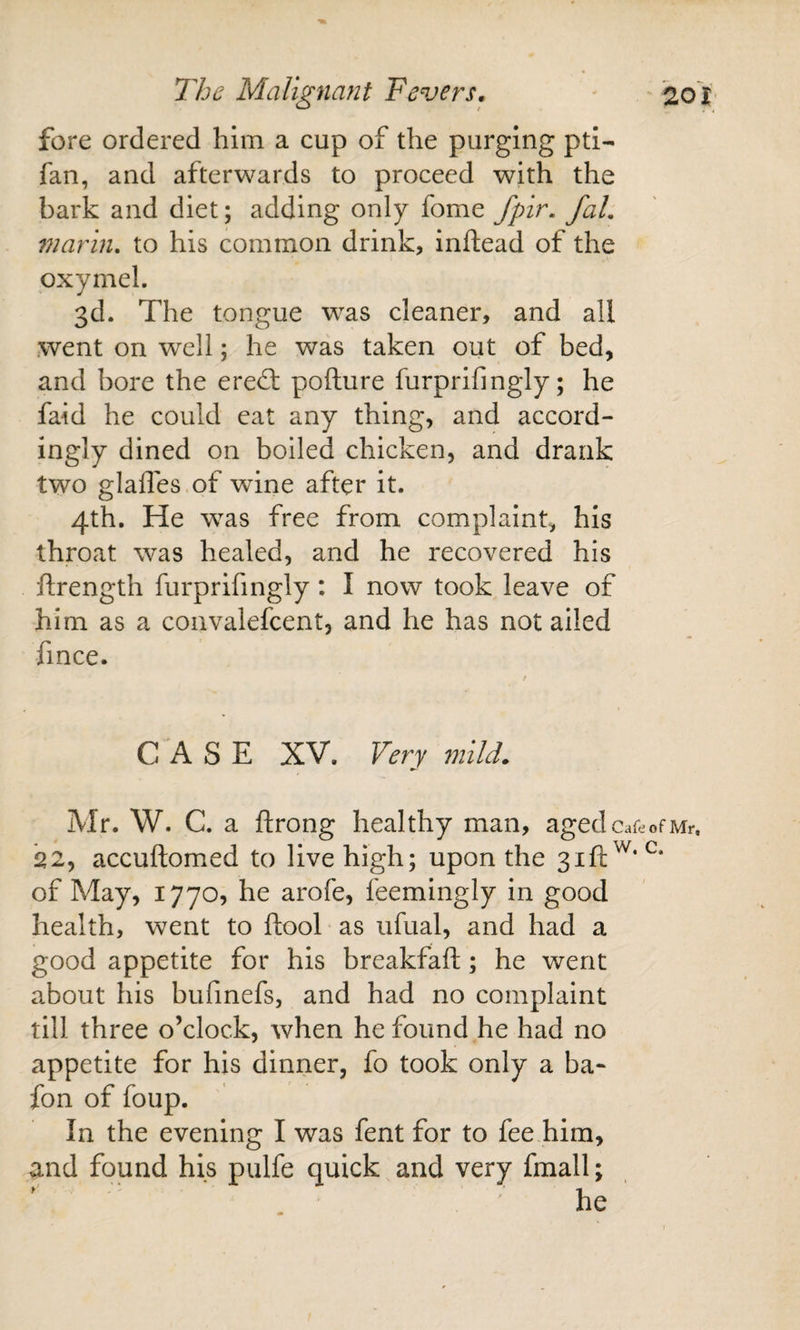 fore ordered him a cup of the purging pti- fan, and afterwards to proceed with the bark and diet; adding only fome fpir, faL marin. to his common drink, inftead of the pxymel. 3d. The tongue was cleaner, and all went on well; he was taken out of bed, and bore the ered: pofture furprifingly; he faid he could eat any thing, and accord¬ ingly dined on boiled chicken, and drank two glafles.of wine after it. 4th. He was free from complaint, his throat was healed, and he recovered his ftrength furprifingly: I now took leave of him as a coavalefcent, and he has not ailed fince. C 'A S E XV. Very mild. Mr. W. C. a ftrong healthy man, agedcareofMr. 22, accuftomed to live high; upon the 3111;^*^^* of May, 1770, he arofe, feemingly in good health, went to ftool as iifual, and had a good appetite for his breakfafl;; he went about his bufmefs, and had no complaint till three o’clock, when he found he had no appetite for his dinrier, fo took only a ba- fon of foup. In the evening I was fent for to fee him, and found his pulfe quick and very fmall; he