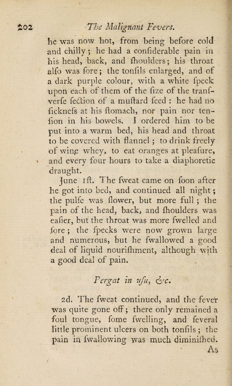 he was now hot, from being before cold and chiliy; he had a confiderable pain in his head, back, and ihoiilders; his throat alfo was fore; the tonfils enlarged, and of a dark purple colour, with a white fpeck ■upon each of them of the fize of the tranf- verfe fecfion of a muftard feed : he had no ficknefs at his ftomach, nor pain nor ten- fion in his bowels, I ordered him to be put into a warm bed, his head and throat to be covered with flannel ; to drink freely of wing whey, to eat oranges at pleafure, and every four hours to take a diaphoretic draught. June ifl. The fweat came on foon after he got into bed, and continued all night; the pulfe was flower, but more full; the pain of the head, back, and fhoulders was eafier, but the throat was more fwelled and fore ; the fpecks were now gro'wn large and numerous, but he fwallowTd a good deal of liquid nouriflirnent, although wdth a good deal of pain. P erg at in iifu^ 2d. The fweat continued, and the fevef was quite gone off; there only remained a foul tongue, fome fwelling, and feveral little prominent ulcers on both tonfils; the pain in fwallowing was much diminhhed. As