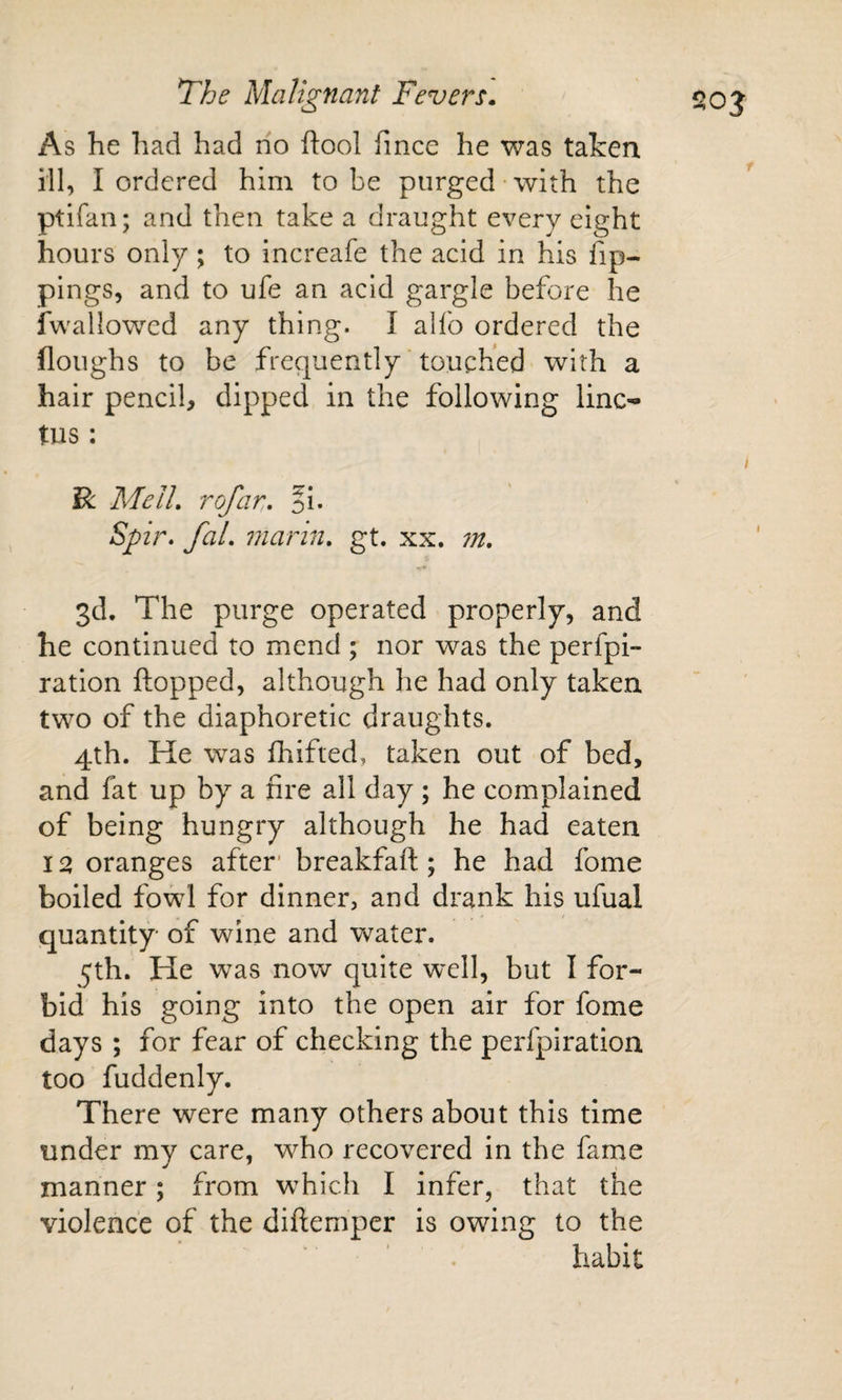 As he had had no ftool fince he was taken ill, I ordered him to be purged with the ptifan; and then take a draught every eight hours only; to increafe the acid in his fip- pings, and to ufe an acid gargle before he fwallowed any thing. I alfo ordered the floughs to be frequently ‘ touched with a hair pencil, dipped in the following line- tus: R MelL rofar, fi. Spir. fal, marin, gt. xx. 7n, 3d. The purge operated properly, and he continued to mend ; nor was the perfpi- ration flopped, although he had only taken two of the diaphoretic draughts. 4th. He was fhifted, taken out of bed, and fat up by a fire all day ; he complained of being hungry although he had eaten 12 oranges after’ breakfaft; he had fome boiled fo^d for dinner, and drank his ufual quantity of wine and water. 5th. He was now quite well, but I for¬ bid his going into the open air for fome days ; for fear of checking the perfpiration too fuddenly. There were many others about this time under my care, who recovered in the fame manner; from which I infer, that the violence of the diftemper is owing to the habit