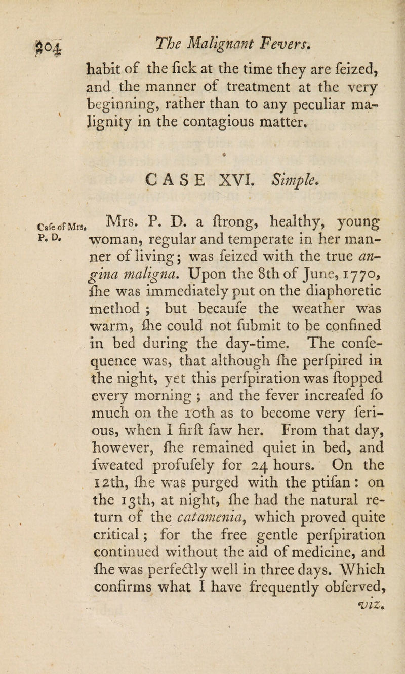 habit of the fick at the time they are feized, and the manner of treatment at the very beginning, rather than to any peculiar ma¬ lignity in the contagious matter. CASE XVI. Simple* 1 Mrs. P. D. a ftrong, healthy, young woman, regular and temperate in her man¬ ner of living; was feized with the true an- gina maligna. Upon the 8th of June, 1770, Ihe was immediately put on the diaphoretic method ; but becaufe the weather was warm, Ihe could not fubmit to be confined in bed during the day-time. The confe- quence was, that although fhe perfpired in the night, yet this perfpiration was flopped every morning ; and the fever increafed fo much on the loth as to become very feri- ous, when I firfl faw her. From that day, however, fhe remained quiet in bed, and fweated profufely for 24 hours. On the i2th, flie was purged with the ptifan: on the 13th, at night, fhe had the natural re¬ turn of the catamenia^ which proved quite critical; for the free gentle perfpiration continued without the aid of medicine, and fhe was perfedlly well in three days. Which confirms what I have frequently obferved.