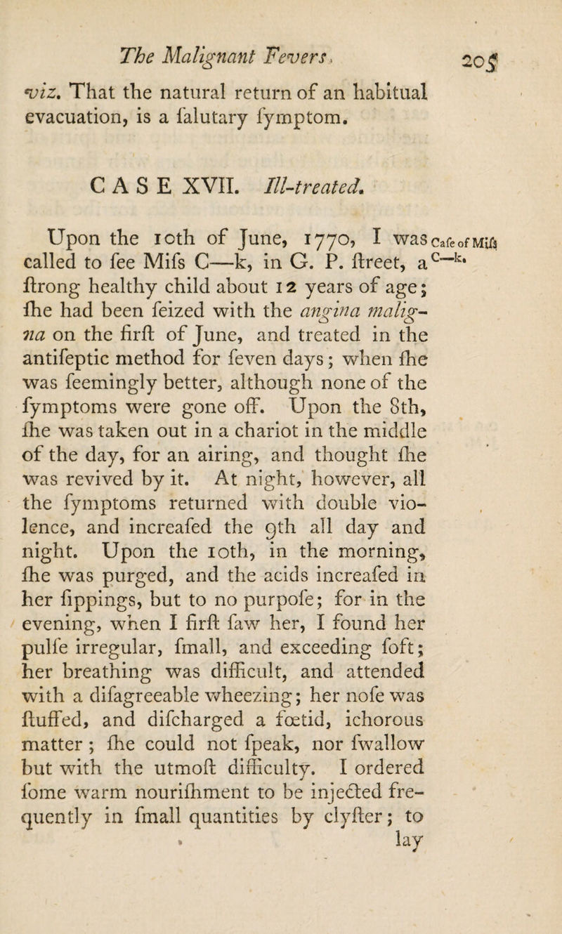 viz. That the natural return of an habitual evacuation, is a falutary fyrnptom, CASE XVIL IlUreated. Upon the icth of June, 1770, I wascafeofMUa called to fee Mifs C—k, in G. P. ftreet, flrong healthy child about 12 years of age; fhe had been feized with the angina ?nalig-^ na on the firfl; of June, and treated in the antifeptic method for feven days; when Ihe was feemingly better, although none of the fymptoms were gone off. Upon the 8th, fhe was taken out in a chariot in the middle of the day, for an airing, and thought fhe was revived by it. At night, however, all the fymptoms returned with double vio¬ lence, and increafed the gth all day and night. Upon the loth, in the morning, fhe was purged, and the acids increafed in her fippings, but to no purpofe; for in the evening, when I firfl: faw her, I found her pulfe irregular, fmall, and exceeding foft; her breathing was difficult, and attended with a difagreeable wheezing; her nofe was fluffed, and difcharged a foetid, ichorous matter; fhe could not fpeak, nor fwallow but with the utmoft difficulty. I ordered fome warm nouriffiment to be injected fre¬ quently in fmall quantities by clyfler; to