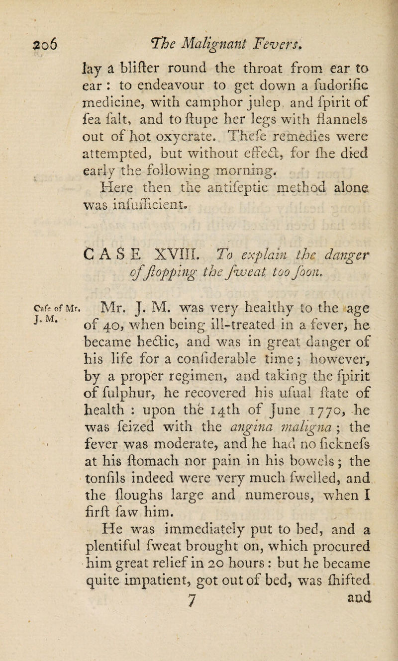 lay a blifter round the throat from ear to ear : to endeavour to get down a fudorific medicine, with camphor julep, and fpirit of fea fait, and to ftupe her legs with flannels out of hot oxycrate. Thefe remedies were attempted, but without ePfeft, for fhe died early the follov/ing morning. Here then the antifeptic method alone was infuflicient. CASE XVIIL To explain the danger cfflopping the five at too foon,. carsofMr. Mr. J. M. was very healthy to the age of 40, when being ill-treated in a fever, he became hedic, and was in great danger of his life for a confiderable time; however, by a proper regimen, and taking the fpirit of fulphur, he recovered his ufual ftate of health : upon the 14th of June 1770, he was feized with the angina maligna ; the ' fever was moderate, and he had no ficknefs at his flomach nor pain in his bowels; the tonfils indeed were very much fweiled, and the floughs large and numerous, when I firft faw him. He was immediately put to bed, and a plentiful fweat brought on, which procured him great relief in 20 hours : but he became quite impatient, got out of bed, was fhifted 7 and