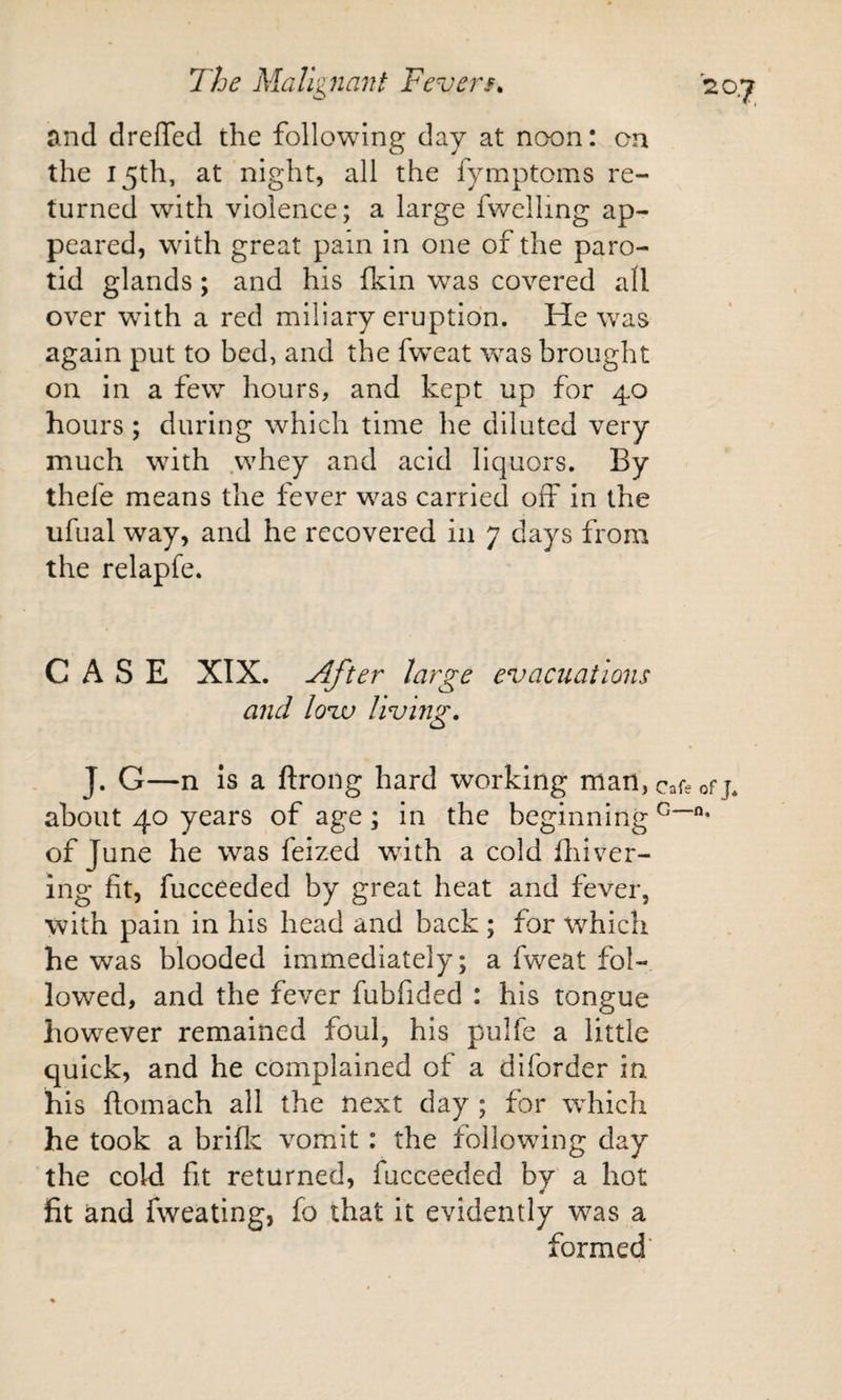 and drelTed the following day at noon: on the 15th, at night, all the fymptoms re¬ turned with violence; a large fwelling ap¬ peared, wdth great pain in one of the paro¬ tid glands; and his fkin was covered all over wdth a red miliary eruption. He was again put to bed, and the fw^eat was brought on in a few hours, and kept up for 40 hours; during which time he diluted very much wdth whey and acid liquors. By thefe means the fever was carried off in the ufual way, and he recovered in 7 days from the relapfe. CASE XIX. After large evacuations and loiv living. J. G—n is a ftrong hard working man, cafe of j* about 40 years of age ; in the beginning of June he was feized wdth a cold fliiver- ing fit, fucceeded by great heat and fever, with pain in his head and back ; for which he was blooded immediately; a fweat fol¬ lowed, and the fever fubfided : his tongue however remained foul, his pulfe a little quick, and he complained of a dlforder in his flomach all the next day ; for which he took a briflc vomit: the following day the cold fit returned, fucceeded by a hot fit and fweating, fo that it evidently was a formed’