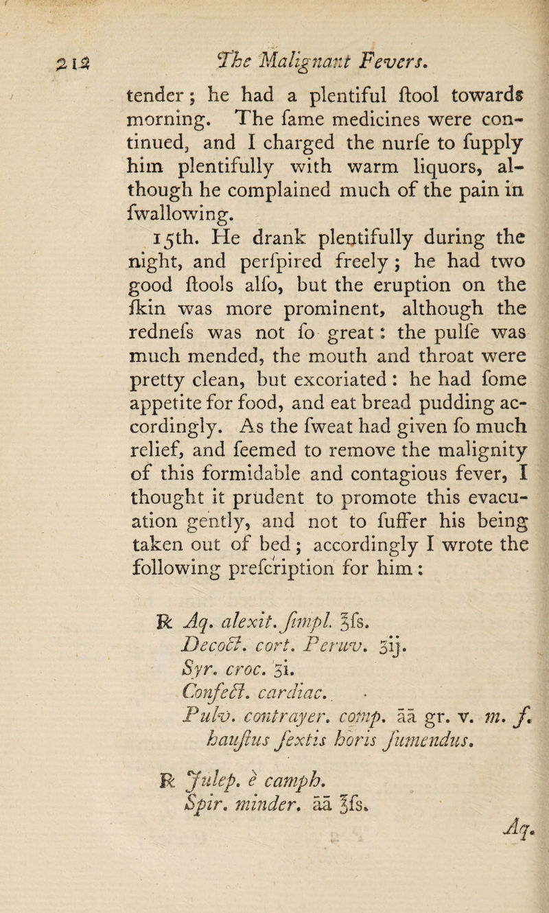 tender; he had a plentiful ftool towards morning. The fame medicines were con¬ tinued, and I charged the nurfe to fupply him plentifully with warm liquors, al¬ though he complained much of the pain in fwallowing. 15th. He drank plentifully during the night, and perfpired freely ; he had two good ftools alfo, but the eruption on the fkin was more prominent, although the rednefs was not fo great: the pulfe was much mended, the mouth and throat were pretty clean, but excoriated: he had fome appetite for food, and eat bread pudding ac¬ cordingly. As the fweat had given fo much relief, and feemed to remove the malignity of this formidable and contagious fever, I thought it prudent to promote this evacu¬ ation gently, and not to fuffer his being taken out of bed; accordingly I wrote the following prefcription for him: R Aq. alexit. ftmpL §fs. DecoB, cort, Peruv, 3ij. Syr, croc, 'si. Confetl, cardiac., Piilv, contrayer, comp, aa gr. v. 7n. f. haiijiiis J'extis horis Jmnendns, R Julep, e camph, Spir, minder, zk ^fs.