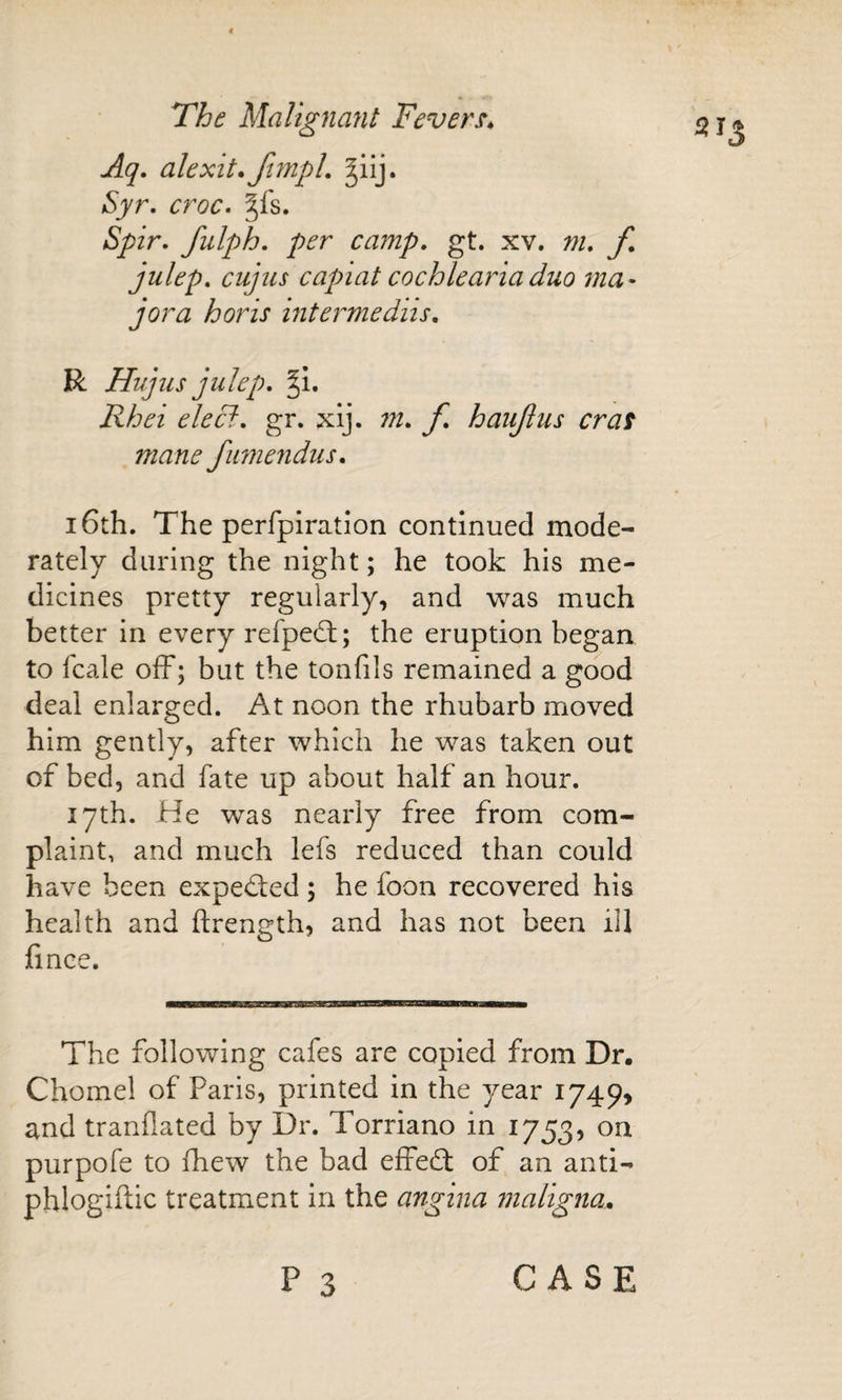 513 Aq» alexit*funpL ^iij. Syr. croc. §fs. Spir. fulph. per camp. gt. xv. m. f julep, cujus capiat cochleariaduo ma- jora horis intermedns. R Hujus julep. Rhei elecl. gr. xij. m. f. haujius eras mane fumendus. 16th. The perfpiratJon continued mode¬ rately during the night; he took his me¬ dicines pretty regularly, and was much better in every refpedt; the eruption began to fcale off; but the tonfils remained a good deal enlarged. At noon the rhubarb moved him gently, after which he was taken out of bed, and fate up about half an hour. 17th. He was nearly free from com¬ plaint, and much lefs reduced than could have been expeded ; he foon recovered his health and ftrength, and has not been ill fince. The following cafes are copied from Dr. Chomel of Paris, printed in the year I749&gt; and tranflated by Dr. Torriano in 1753, on purpofe to fhew the bad effect of an anti- phlogiftic treatment in the angina maligna.