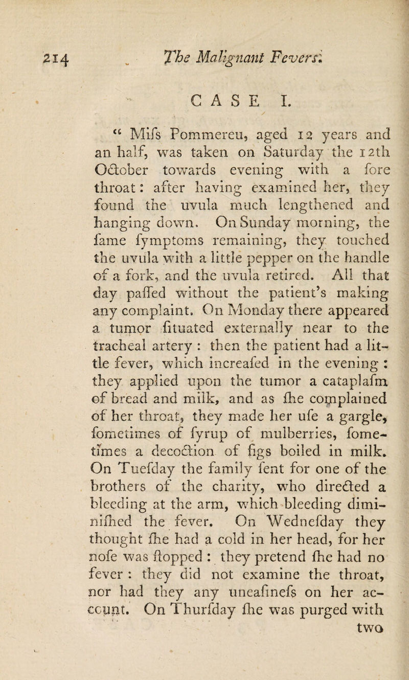 CASE 1. Mifs Pommereu, aged 12 years and an half, was taken on Saturday the 12th Odtober towards evening with a fore throat: after having examined her, they found the uvula much lengthened arid hanging down. On Sunday morning, the fame fymptoms remaining, they touched the uvula with a little pepper on the handle of a fork, and the uvula retired. All that day paffed without the patient’s making any complaint. On Monday there appeared a tumor fituated externally near to the tracheal artery : then the patient had a lit¬ tle fever, which increafed in the evening : they applied upon the tumor a cataplafm of bread and milk, and as £he complained of her throat, they made her ufe a gargle^ fometimes of fyrup of mulberries, fome- times a decodllon of figs boiled in milk* On Tuefday the family fent for one of the brothers of the charity, who diredled a bleeding at the arm, which bleeding dimi- niflied the fever. On Wednefday they thought fhe had a cold in her head, for her nofe was flopped : they pretend fhe had no fever : they did not examine the throat, nor had they any uneafinefs on her ac- ccuiit. On Thurfday fhe was purged with two