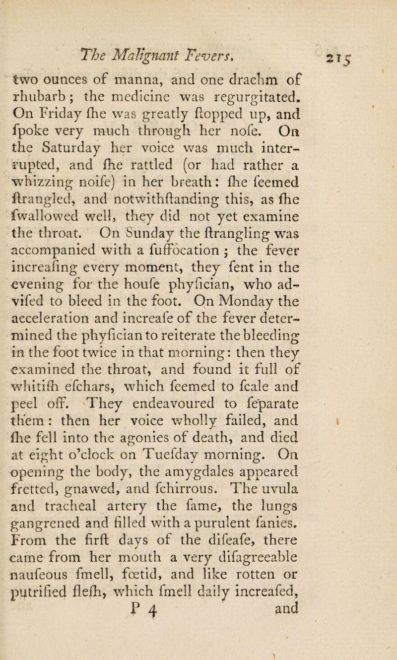 two ounces of manna, and one drachm of rhubarb; the medicine was regurgitated. On Friday fhe was greatly Hopped up, and fpoke very much through her nofe. On the Saturday her voice was much inter¬ rupted, and fhe rattled (or had rather a whizzing noife) in her breath: fhe feemed ftrangled, and notwithflanding this, as fhe fwallowed well, they did not yet examine the throat. On Sunday the ftrangling was accompanied with a fuffocation 5 the fever increafing every moment, they fent in the evening for the houfe phyfician, who ad- vifed to bleed in the foot. On Monday the acceleration and increafe of the fever deter¬ mined the phyfician to reiterate the bleeding in the foot twice in that morning: then they examined the throat, and found it full of whitilh efchars, which feemed to fcale and peel off. They endeavoured to feparate them : then her voice wholly failed, and file fell into the agonies of death, and died at eight o’clock on Tuefday morning. On opening the body, the amygdales appeared fretted, gnawed, and fchirrous. The uvula and tracheal artery the fame, the lungs gangrened and filled with a purulent fanies. From the firft days of the difeafe, there came from her mouth a very difagreeable naufeous fmell, foetid, and like rotten or putrified flefh, which fmell daily increafed, P 4 and