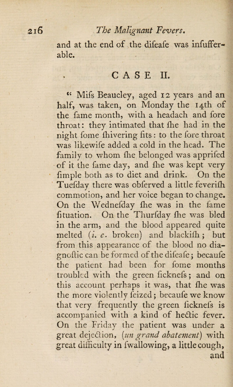 and at the end of the difeafe was infuffer- able. CASE IL Mifs Beaucley, aged 12 years and an half, was taken, on Monday the 14th of the fame month, with a headach and fore throat: they intimated that fhe had in the night fome fhivering fits : to the fore throat was likewife added a cold in the head. The family to whom fhe belonged was apprifed - of it the fame day, and fhe was kept very fimple both as to diet and drink. On the Tuefday there was obferved a little feverifh commotion, and her voice began to change. On the Wednefday fhe was in the fame fituation. On the Thurfday fhe was tied in the arm, and the blood appeared quite melted (^. broken) and blackifh; but from this appearance of the blood no dia- gnoftic can be formed of the difeafe; becaufe the patient had been for fome months troubled with the green ficknefs; and on this account perhaps it was, that fhe was the more violently felzed; becaufe we know that very frequently the green ficknefs is accompanied with a kind of heftic fever. On the Friday the patient was under a great dejeftion, [iin grand abatement) with great difficulty in fwallowing, a little cough, and