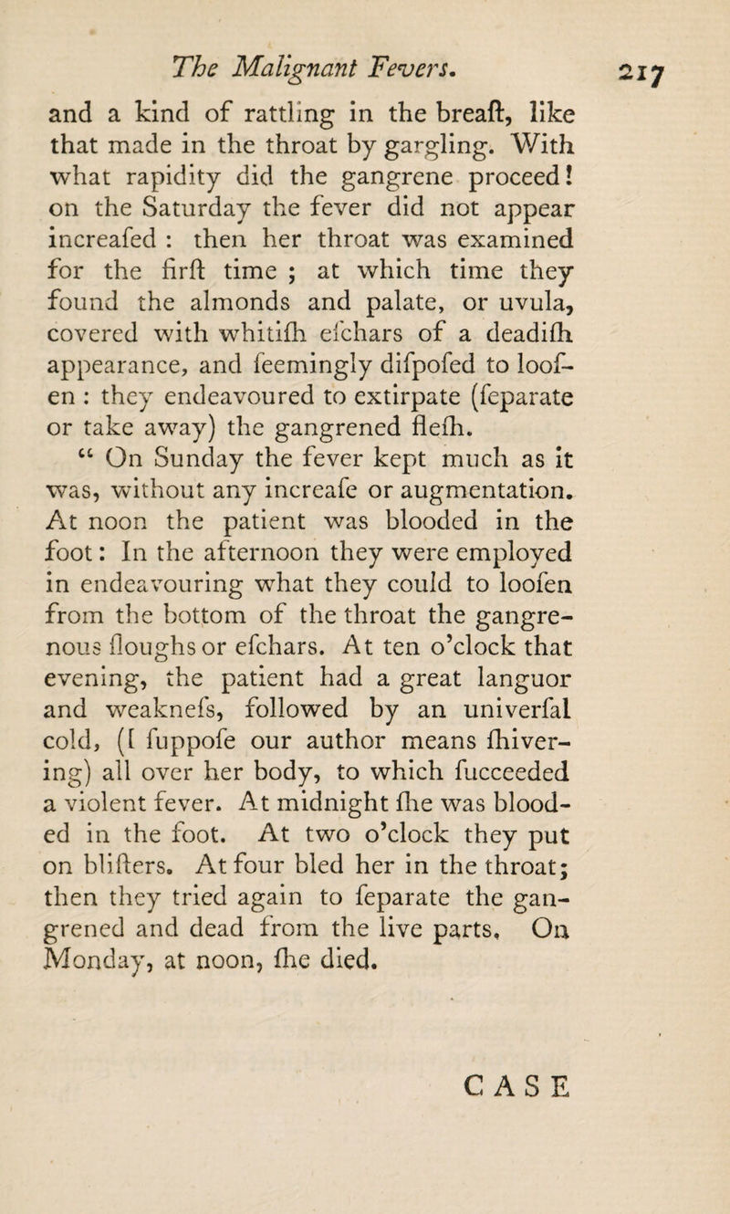 and a kind of rattling In the breaft, like that made In the throat by gargling. With what rapidity did the gangrene proceed! on the Saturday the fever did not appear increafed : then her throat was examined for the firft time ; at which time they found the almonds and palate, or uvula, covered with whitifh eichars of a deadifli appearance, and feemingly difpofed to loof- en : they endeavoured to extirpate (feparate or take away) the gangrened flefh. On Sunday the fever kept much as It was, Vv^ithout any increafe or augmentation. At noon the patient was blooded in the foot: In the afternoon they were employed in endeavouring what they could to loofen from the bottom of the throat the gangre¬ nous floughsor efchars. At ten o’clock that evening, the patient had a great languor and weaknefs, followed by an univerfal cold, ([ fuppofe our author means fhiver- ing) all over her body, to which fucceeded a violent fever. At midnight fhe was blood¬ ed in the foot. At two o’clock they put on blifters. At four bled her in the throat; then they tried again to feparate the gan¬ grened and dead from the live parts. On Monday, at noon, flie died.