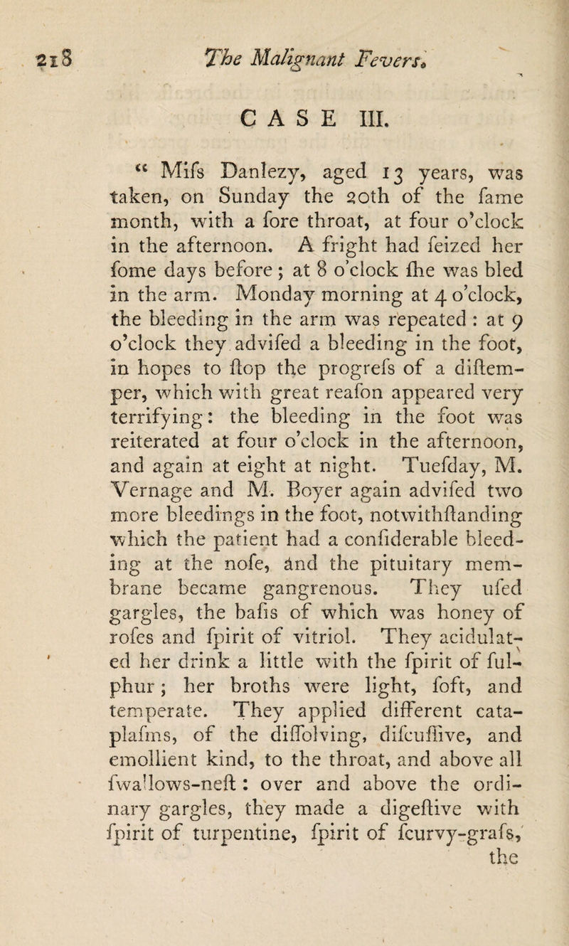 CASE IlL * Mifs Danlezy, aged 13 years, was taken, on Sunday the 20th of the fame month, with a fore throat, at four o’clock in the afternoon, A fright had feized her fome days before; at 8 o’clock fhe was bled in the arm. Monday morning at 4 o’clock, the bleeding in the arm was repeated : at 9 o’clock they advifed a bleeding in the foot, in hopes to flop the progrefs of a diftem- per, which with great reafon appeared very terrifying: the bleeding in the foot was reiterated at four o’clock in the afternoon, and again at eight at night. Tuefday, M. Vernage and M. Boyer again advifed two more bleedings in the foot, notwithflanding which the patient had a confiderable bleed¬ ing at the nofe, And the pituitary mem¬ brane became gangrenous. They ufed gargles, the bafis of which was honey of rofes and fpirit of vitriol. They acidulat- ' ed her drink a little with the fpirit of ful- phur; her broths w^^ere light, foft, and temperate. They applied different cata- plafms, of the diffolving, difcuffive, and emollient kind, to the throat, and above all fwaUows-neft : over and above the ordi¬ nary gargles, they made a digeflive with fpirit of turpentine, fpirit of fcurvyrgrafs, the /