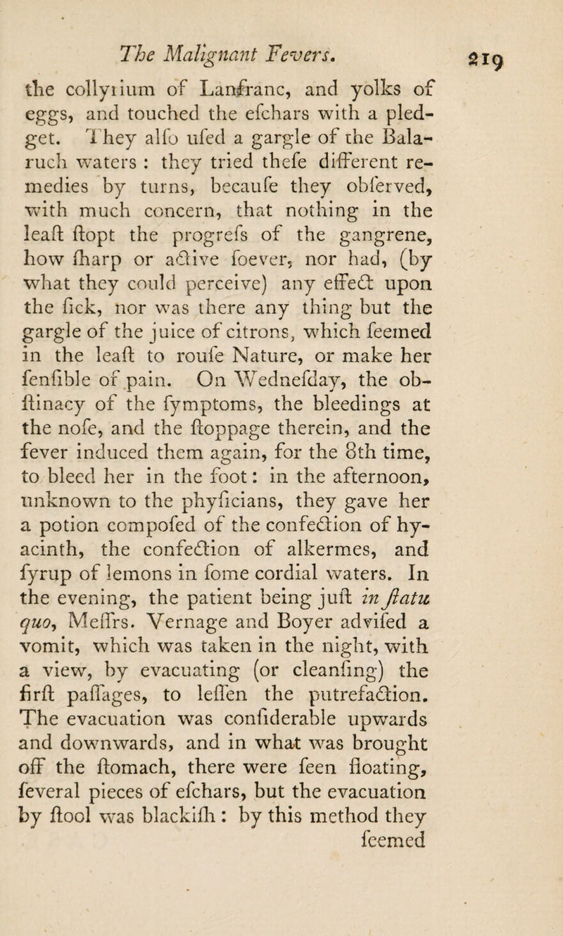 the collyiium of Lanfranc, and yolks of eggs, and touched the efchars with a pled¬ get. 1 hey alfo ufed a gargle of the Bala- ruch waters : they tried thefe different re¬ medies by turns, becaufe they obferved, with much concern, that nothing in the leaft ftopt the progrefs of the gangrene, how (harp or adive foever, nor had, (by what they could perceive) any effed upon the Tick, nor was there any thing but the gargle of the juice of citrons, which feemed in the leaft to roufe Nature, or make her fenfible of ^pain. On Wednefday, the ob- ftinacy of the fymptoms, the bleedings at the nofe, and the ftoppage therein, and the fever induced them again, for the 8th time, to bleed her in the foot: in the afternoon, unknown to the phyficians, they gave her a potion compofed of the confedion of hy¬ acinth, the confedion of alkermes, and fyrup of lemons in fome cordial waters. In the evening, the patient being juft in Jiatu quo^ Meffrs. Vernage and Boyer advifed a vomit, which was taken in the night, with a view, by evacuating (or cleanfing) the firft paffages, to leffen the putrefadion. The evacuation was confiderable upwards and downwards, and in what was brought off the ftomach, there were feen floating, feveral pieces of efchars, but the evacuation by ftool was blackifh : by this method they feemed