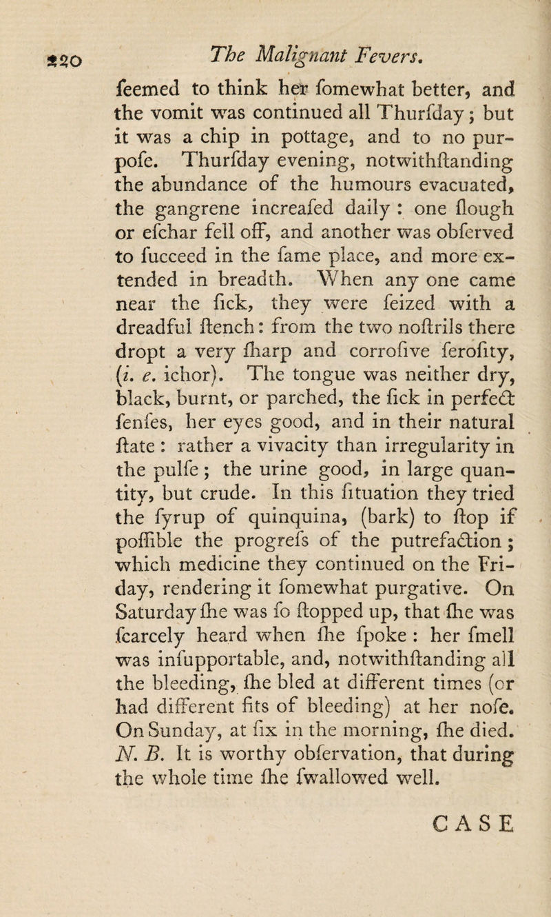 t feemed to think hei? fomewhat better, and the vomit was continued all Thurfday; but it was a chip in pottage, and to no pur- pofe. Thurfday evening, notwithftanding the abundance of the humours evacuated, the gangrene increafed daily : one flough or efchar fell off, and another was obferved to fucceed in the fame place, and more ex¬ tended in breadth. When any one came near the fick, they were feized with a dreadful ftench: from the two noftrils there dropt a very fharp and corrofive ferofity, {i. e, ichor). The tongue was neither dry, black, burnt, or parched, the fick in perfect fenfes, her eyes good, and in their natural ftate : rather a vivacity than irregularity in the pulfe ; the urine good, in large quan¬ tity, but crude. In this fituation they tried the fyrup of quinquina, (bark) to flop if poffible the progrefs of the putrefadtion; which medicine they continued on the Fri¬ day, rendering it fomewhat purgative. On Saturday fhe was fo flopped up, that fhe was fcarcely heard when flie fpoke : her fmell was infupportable, and, notwithftanding all the bleeding, the bled at different times (or had different fits of bleeding) at her nofe. On Sunday, at fix in the morning, fhe died. N. B, It is worthy obfervation, that during the whole time fhe fwallov/ed well.