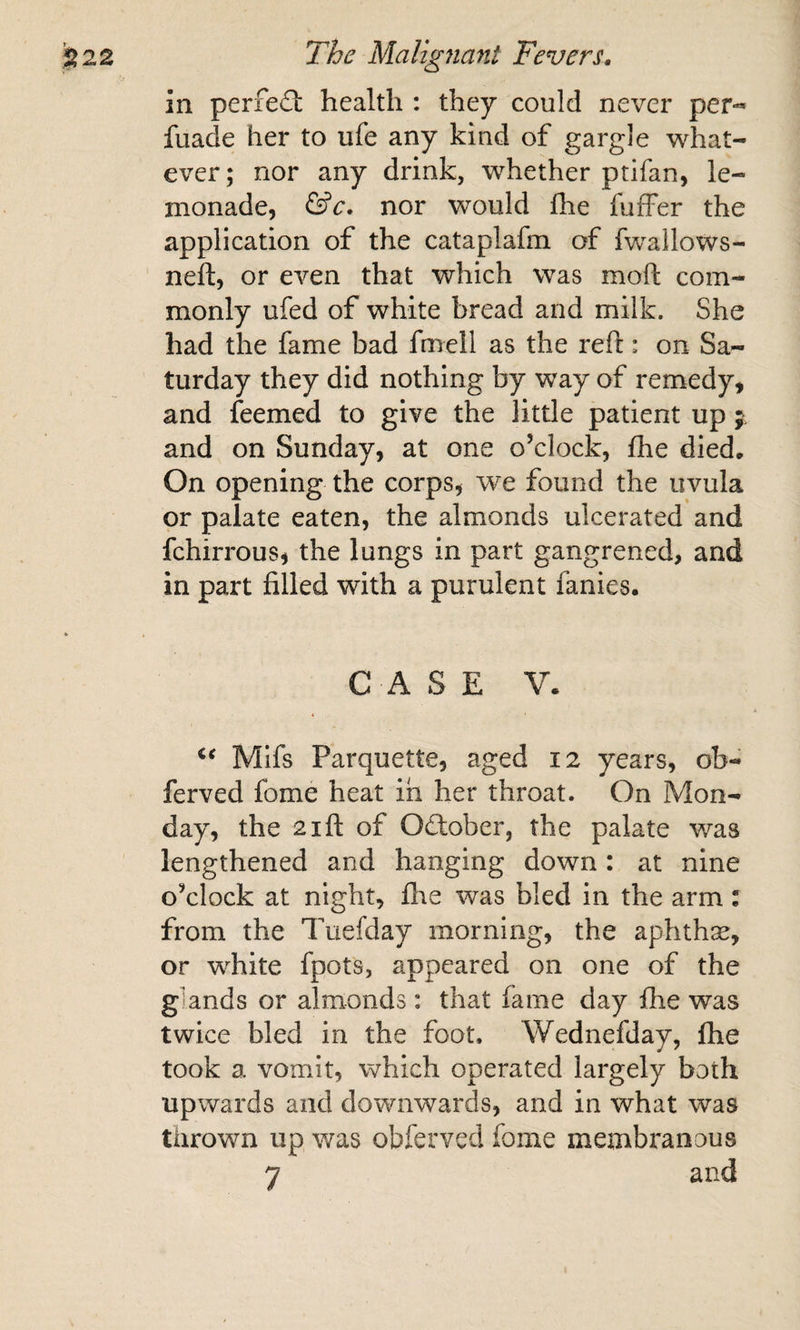 in perfed: health : they could never per-* fuade her to ufe any kind of gargle what¬ ever; nor any drink, whether ptifan, le¬ monade, nor would fhe fufFer the application of the cataplafm of fwallows- neft, or even that which was moft com¬ monly ufed of white bread and milk. She had the fame bad fmell as the reft: on Sa¬ turday they did nothing by way of remedy, and feemed to give the little patient up j. and on Sunday, at one o’clock, fhe died. On opening the corps, we found the uvula or palate eaten, the almonds ulcerated and fchirrous, the lungs in part gangrened, and in part filled with a purulent fanies. CASE V. Mifs Parquette, aged 12 years, ob- ferved fome heat in her throat. On Mon¬ day, the 2ift of 0(ftober, the palate was lengthened and hanging down: at nine o’clock at night, fhe was bled in the arm: from the Tuefday morning, the aphthse, or white fpots, appeared on one of the gknds or almonds: that fame day flie was twice bled in the foot. Wednefday, fhe took a vomit, which operated largely both upwards and downwards, and in what was thrown up was obferved fome membi'anous 7 and