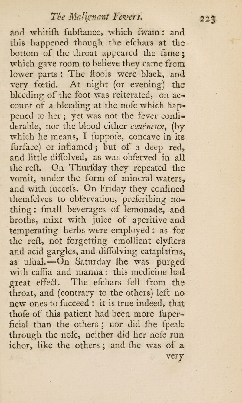 and whltifh fubftance, which fwam: and this happened though the efchars at the bottom of the throat appeared the fame; wdiich gave room to believe they came from lower parts : The ftools were black, and very foetid. At night (or evening) the bleeding of the foot was reiterated, on ac¬ count of a bleeding at the nofe which hap¬ pened to her; yet was not the fever conli- derable, nor the blood either coueneux^ (by which he means, I fuppofe, concave in its furface) or inflamed; but of a deep red&gt; and little diflblved, as was obferved in all the reft. On Thurfday they repeated the vomit, under the form of mineral w^aters, and with fuccefs. On Friday they confined themfelves to obfervation, prefcribing no¬ thing : fmall beverages of lemonade, and broths, mixt with juice of aperitive and temperating herbs were employed : as for the reft, not forgetting emollient clyfters and acid gargles, and diflblving cataplafms, as ufual.—On Saturday Ihe was purged with caflia and manna: this medicine had great effedt. The efchars fell from the throat, and (contrary to the others) left no new ones to fucceed : it is true indeed, that thofe of this patient had been more fuper- ficial than the others ; nor did fhe fpeak through the nofe, neither did her nofe run ichor, like the others \ and Ihe was of a