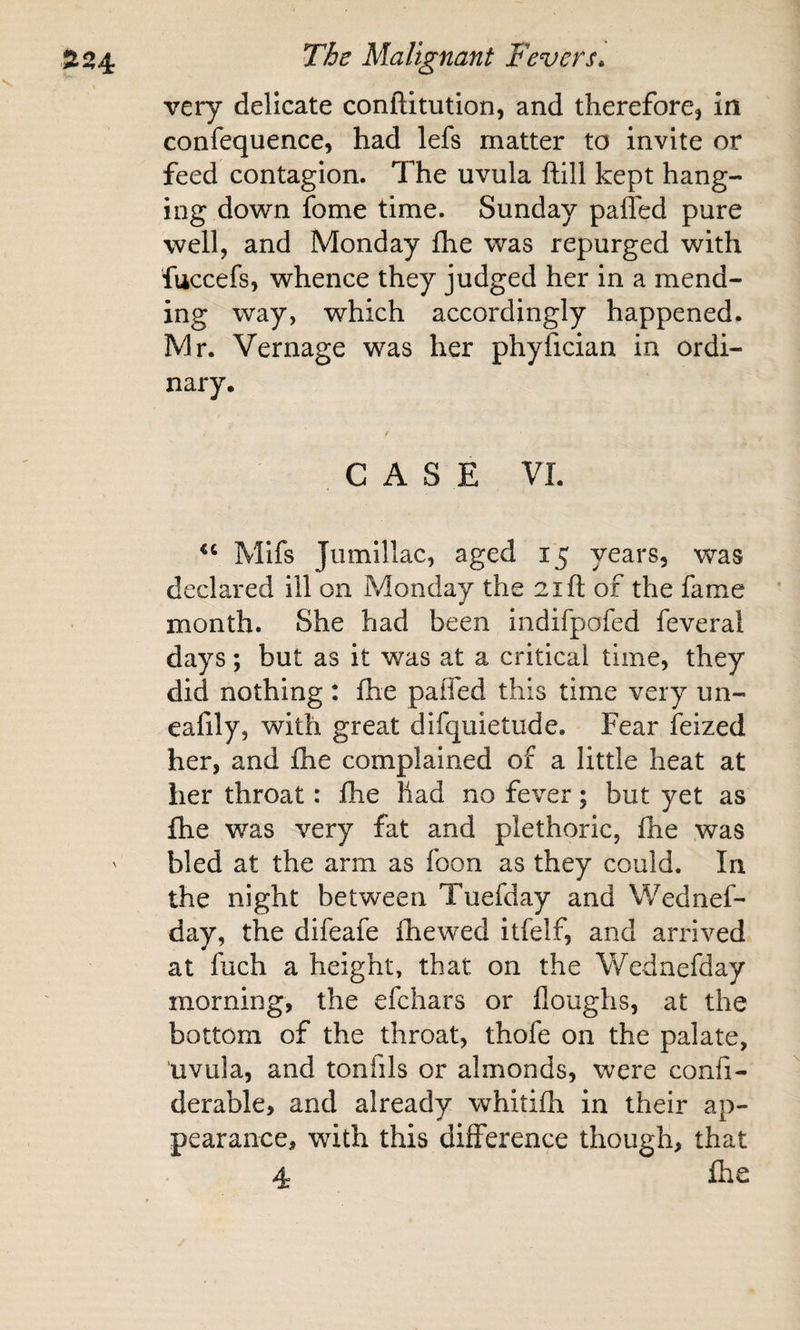 very delicate conftitution, and therefore, in confequence, had lefs matter to invite or feed contagion. The uvula ftill kept hang¬ ing down fome time. Sunday paffed pure well, and Monday fhe was repurged with fuccefs, whence they judged her in a mend¬ ing way, which accordingly happened. Mr. Vernage was her phyfician in ordi¬ nary. CASE VI. Mifs Jumillac, aged 15 years, vfas declared ill on Monday the 21 ft of the fame month. She had been indifpofed feveral days; but as it was at a critical time, they did nothing t fhe paffed this time very un- eafily, with great difquietude. Fear ieized her, and fhe complained of a little heat at her throat: fhe had no fever; but yet as fhe was very fat and plethoric, fhe was bled at the arm as foon as they could. In the night between Tuefday and Wednef- day, the difeafe fhe wed itfelf, and arrived at fuch a height, that on the Wednefday morning, the efchars or floughs, at the bottom of the throat, thofe on the palate, uvula, and tonfils or almonds, were confi- derable, and already whitifh in their ap¬ pearance, with this difference though, that