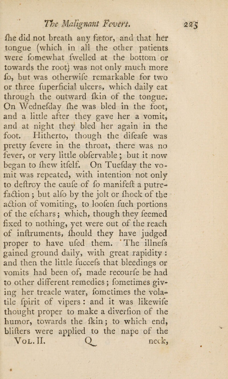 fhe did not breath any fetor, and that her tongue (which in all the other patients were fomewhat fwelled at the bottom or towards the root) was not only much more fo, but was otherwife remarkable for two or three fuperficial ulcers, which daily eat through the outward Ikin of the tongue* On Wednefday fhe was bled in the foot, and a little after they gave her a vomits and at night they bled her again in the foot. Hitherto, though the difeafe was pretty fevere in the throat, there was no fever, or very little obfervable; but it now began to fhew itfelf. On Tuefday the vo¬ mit was repeated, with intention not only to deftrcy the caufe of fo manifeft a putre¬ faction ; but alfo by the jolt or fliock of the action of vomiting, to loofen fuch portions of the efchars; which, though they feemed fixed to nothing, yet were out of the reach of inftruments, fliould they have judged proper to have ufed them. *The illnefs gained ground daily, with great rapidity : and then the little fuccefs that bleedings or vomits had been of, made recourfe be had to other different remedies; fometimes giv¬ ing her treacle w^ater, fometimes the vola¬ tile fpirit of vipers : and it was likewife thought proper to make a diverfion of the humor, towards the fkin; to which end, blifters were applied to the nape of the VoL.II. 0^ neck,