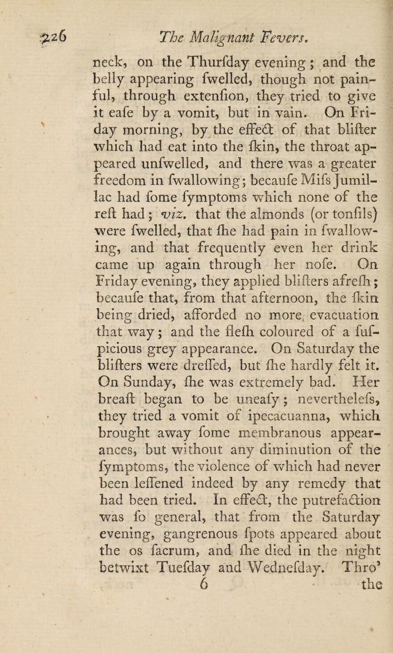 neck, on the Thurfday evening; and the belly appearing fwelled, though not pain¬ ful, through extenfion, they tried to give it eafe by a vomit, but in vain. On Fri¬ day morning, by the efFe£t of that blifter which had eat into the Ikin, the throat ap¬ peared unfwelled, and there was a greater freedom in fwallowing; becaiife Mifs Jumil- lac had fome fymptoms which none of the reft had ; viz. that the almonds (or tonfils) were fwelled, that fhe had pain in fwallov\/’- ing, and that frequently even her drink came up again through her nofe. On Friday evening, they applied blifters afreih; becaufe that, from that afternoon, the ikin being dried, afforded no more, evacuation that way; and the flefh coloured of a fuf- picious grey appearance. On Saturday the blifters were dreffed, but ftie hardly felt it. On Sunday, fhe was extremely bad. Her breaft began to be uneafy; neverthelefs, they tried a vomit of ipecacuanna, which brought away fome membranous appear¬ ances, but without any diminution of the fymptoms, the violence of Vv^hich had never been leffened indeed by any remedy that had been tried. In effedt, the putrefaftion was fo general, that from the Saturday evening, gangrenous fpots appeared about fhe os facrum, and fhe died in the night betwixt Tuefday and Wednefday. Thro*