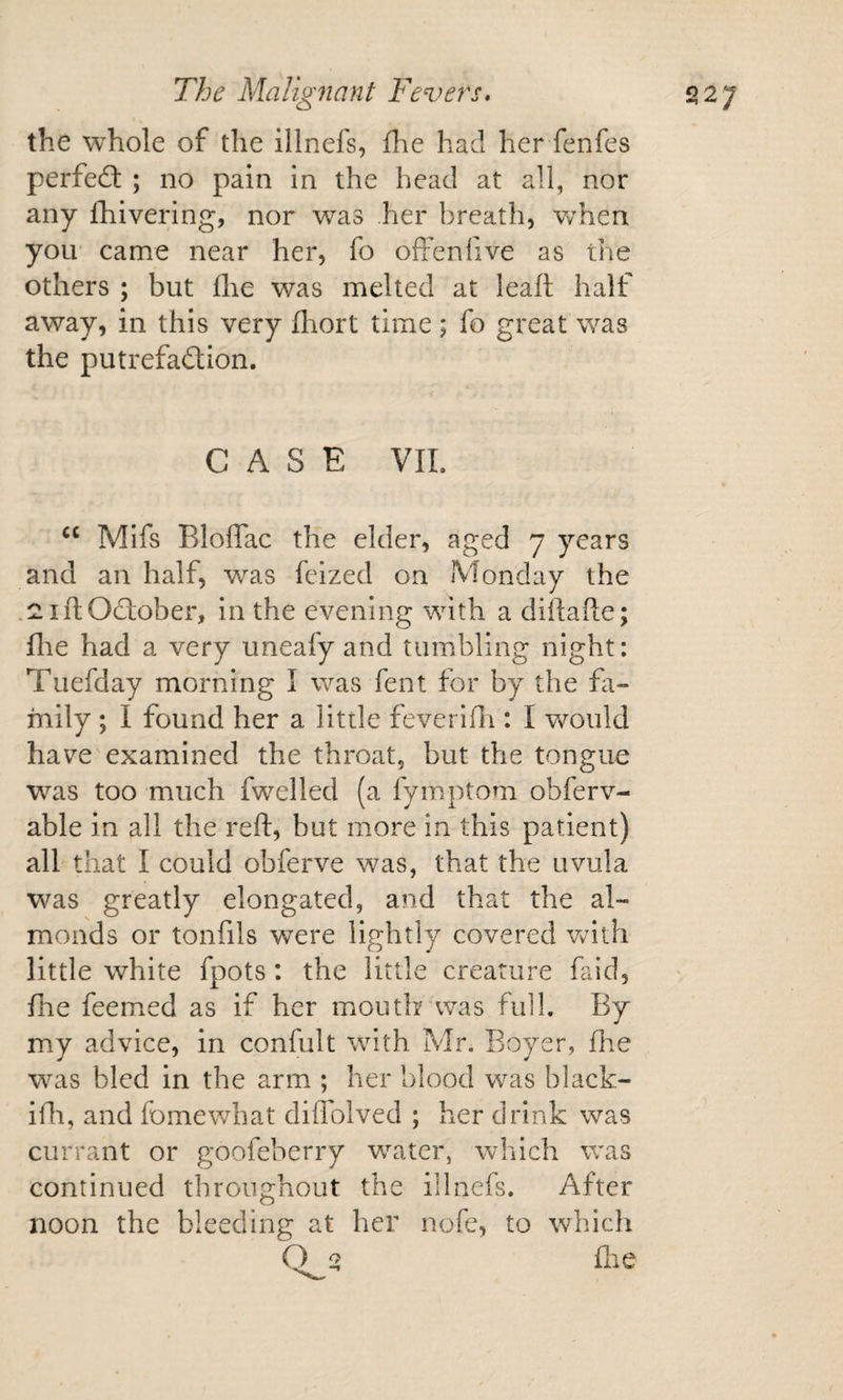 the whole of the illnefs, flie had her fenfes perfedf ; no pain in the head at all, nor any iTiivering, nor was her breath, when you' came near her, fo offenfive as the others ; but flie was melted at leaf! half away, in this very fliort time; fo great was the putrefadion. CASE VIL Mifs Bloffac the elder, aged 7 years and an half, was feized on Monday the .^iftOdober, in the evening wdth a diftafle; file had a very uneafy and tumbling night: Tuefday morning I was fent for by the fa¬ mily ; I found her a little feveridi: I would have examined the throat, but the tongue was too much fwelled (a fymptom obferv- able in all the reft, but more in this patient) all that I could obferve was, that the uvula was greatly elongated, and that the al¬ monds or tonfils were lightly covered Vvith little white fpots: the little creature faid, fhe feemed as if her mouth'was full. By my advice, in confult with Mr. Boyer, fhe was bled in the arm ; her blood was black- ifh, and feme what diflblved ; her drink was currant or goofeberry wnater, which was continued throughout the illnefs. After noon the bleeding at her nofe, to which Q ^ file