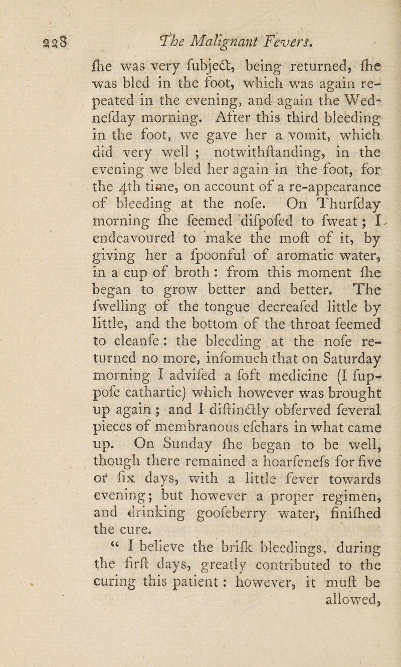 flie was very fubjed:, being returned, fhe was bled in the foot, which was again re¬ peated in the evening, and again the Wed- nefday morning. After this third bleeding in the foot, we gave her a vomit, which did very well ; notwithftanding, in the evening we bled her again in the foot, for the 4th time, on account of a re-appearance of bleeding at the nofe. On Thurfday morning £he feemed difpofed to fweat; I endeavoured to make the moft of it, by giving her a fpoonful of aromatic water, in a cup of broth : from this moment fhe began to grow better and better. The fwelling of the tongue decreafed little by little, and the bottom of the throat feemed to cleanfe : the bleeding at the nofe re¬ turned no more, infomuch that on Saturday morning I advifed a foft medicine (I fup- pofe cathartic) which however was brought up again ; and 1 diflindlly obferved feveral pieces of membranous efchars in what came up. On Sunday fhe began to be well, though there remained a hoarfenefs for five or fix days, with a little fever tow^ards evening; but however a proper regimen, and drinking goofeberry water, finifhed the cure. I believe the bnfk bleedings, during the firft days, greatly contributed to the curing this patient: however, it rnuft be allowed,